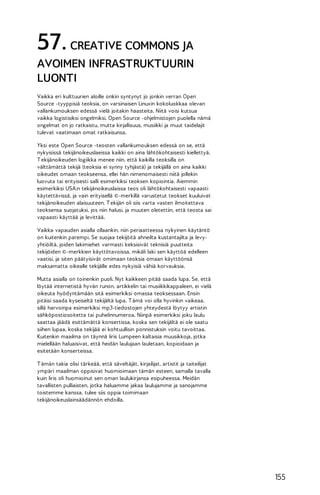 57. CREATIVE COMMONS JA
AVOIMEN INFRASTRUKTUURIN
LUONTI
Vaikka eri kulttuurien aloille onkin syntynyt jo jonkin verran Open
Source -tyyppisiä teoksia, on varsinaisen Linuxin kokoluokkaa olevan
vallankumouksen edessä vielä joitakin haasteita. Niitä voisi kutsua
vaikka logistisiksi ongelmiksi. Open Source -ohjelmistojen puolella nämä
ongelmat on jo ratkaistu, mutta kirjallisuus, musiikki ja muut taidelajit
tulevat vaatimaan omat ratkaisunsa.
Yksi este Open Source -teosten vallankumouksen edessä on se, että
nykyisissä tekijänoikeuslaeissa kaikki on aina lähtökohtaisesti kiellettyä.
T ekijänoikeuden logiikka menee niin, että kaikilla teoksilla on
välttämättä tekijä (teoksia ei synny tyhjästä) ja tekijällä on aina kaikki
oikeudet omaan teokseensa, ellei hän nimenomaisesti niitä jollekin
luovuta tai erityisesti salli esimerkiksi teoksen kopiointia. Aiemmin
esimerkiksi USA:n tekijänoikeuslaissa teos oli lähtökohtaisesti vapaasti
käytettävissä, ja vain erityisellä ©-merkillä varustetut teokset kuuluivat
tekijänoikeuden alaisuuteen. T ekijän oli siis varta vasten ilmoitettava
teoksensa suojatuksi, jos niin halusi, ja muuten oletettiin, että teosta sai
vapaasti käyttää ja levittää.
Vaikka vapauden asialla ollaankin, niin periaatteessa nykyinen käytäntö
on kuitenkin parempi. Se suojaa tekijöitä ahneilta kustantajilta ja levyyhtiöiltä, joiden lakimiehet varmasti keksisivät teknisiä puutteita
tekijöiden ©-merkkien käyttötavoissa, mikäli laki sen käyttöä edelleen
vaatisi, ja siten päätyisivät omimaan teoksia omaan käyttöönsä
maksamatta oikealle tekijälle edes nykyisiä vähiä korvauksia.
Mutta asialla on toinenkin puoli. Nyt kaikkeen pitää saada lupa. Se, että
löytää internetistä hyvän runon, artikkelin tai musiikkikappaleen, ei vielä
oikeuta hyödyntämään sitä esimerkiksi omassa teoksessaan. Ensin
pitäisi saada kyseiseltä tekijältä lupa. T ämä voi olla hyvinkin vaikeaa,
sillä harvoinpa esimerkiksi mp3-tiedostojen yhteydestä löytyy artistin
sähköpostiosoitetta tai puhelinnumeroa. Niinpä esimerkiksi joku laulu
saattaa jäädä esittämättä konsertissa, koska sen tekijältä ei ole saatu
siihen lupaa, koska tekijää ei kohtuullisin ponnistuksin voitu tavoittaa.
Kuitenkin maailma on täynnä Iiris Lumpeen kaltaisia muusikkoja, jotka
mielellään haluaisivat, että heidän laulujaan lauletaan, kopioidaan ja
esitetään konserteissa.
T ämän takia olisi tärkeää, että säveltäjät, kirjailijat, artistit ja taiteilijat
ympäri maailman oppisivat huomioimaan tämän esteen, samalla tavalla
kuin Iiris oli huomioinut sen oman laulukirjansa esipuheessa. Meidän
tavallisten pulliaisten, jotka haluamme jakaa laulujamme ja sanojamme
toistemme kanssa, tulee siis oppia toimimaan
tekijänoikeuslainsäädännön ehdoilla.

155

 