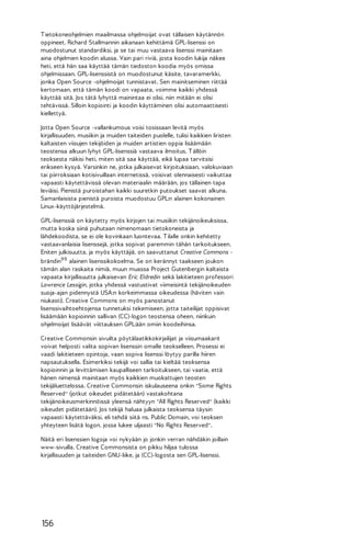 T ietokoneohjelmien maailmassa ohjelmoijat ovat tällaisen käytännön
oppineet. Richard Stallmannin aikanaan kehittämä GPL-lisenssi on
muodostunut standardiksi, ja se tai muu vastaava lisenssi mainitaan
aina ohjelmien koodin alussa. Vain pari riviä, josta koodin lukija näkee
heti, että hän saa käyttää tämän tiedoston koodia myös omissa
ohjelmissaan. GPL-lisenssistä on muodostunut käsite, tavaramerkki,
jonka Open Source -ohjelmoijat tunnistavat. Sen mainitseminen riittää
kertomaan, että tämän koodi on vapaata, voimme kaikki yhdessä
käyttää sitä. Jos tätä lyhyttä mainintaa ei olisi, niin mitään ei olisi
tehtävissä. Silloin kopiointi ja koodin käyttäminen olisi automaattisesti
kiellettyä.
Jotta Open Source -vallankumous voisi tosissaan levitä myös
kirjallisuuden, musiikin ja muiden taiteiden puolelle, tulisi kaikkien Iiristen
kaltaisten viisujen tekijöiden ja muiden artistien oppia lisäämään
teostensa alkuun lyhyt GPL-lisenssiä vastaava ilmoitus. T ällöin
teoksesta näkisi heti, miten sitä saa käyttää, eikä lupaa tarvitsisi
erikseen kysyä. Varsinkin ne, jotka julkaisevat kirjoituksiaan, valokuviaan
tai piirroksiaan kotisivuillaan internetissä, voisivat olennaisesti vaikuttaa
vapaasti käytettävissä olevan materiaalin määrään, jos tällainen tapa
leviäisi. Pienistä puroistahan kaikki suuretkin putoukset saavat alkuna.
Samanlaisista pienistä puroista muodostuu GPL:n alainen kokonainen
Linux-käyttöjärjestelmä.
GPL-lisenssiä on käytetty myös kirjojen tai musiikin tekijänoikeuksissa,
mutta koska siinä puhutaan nimenomaan tietokoneista ja
lähdekoodista, se ei ole kovinkaan luontevaa. T ilalle onkin kehitetty
vastaavanlaisia lisenssejä, jotka sopivat paremmin tähän tarkoitukseen.
Eniten julkisuutta, ja myös käyttäjiä, on saavuttanut Creative Commons brändin99 alainen lisenssikokoelma. Se on kerännyt taakseen joukon
tämän alan raskaita nimiä, muun muassa Project Gutenbergin kaltaista
vapaata kirjallisuutta julkaisevan Eric Eldredin sekä lakitieteen professori
Lawrence Lessigin, jotka yhdessä vastustivat viimeisintä tekijänoikeuden
suoja-ajan pidennystä USA:n korkeimmassa oikeudessa (häviten vain
niukasti). Creative Commons on myös panostanut
lisenssivaihtoehtojensa tunnetuksi tekemiseen, jotta taiteilijat oppisivat
lisäämään kopioinnin sallivan (CC)-logon teostensa oheen, niinkuin
ohjelmoijat lisäävät viittauksen GPL:ään omiin koodeihinsa.
Creative Commonsin sivuilta pöytälaatikkokirjailijat ja viisumaakarit
voivat helposti valita sopivan lisenssin omalle teokselleen. Prosessi ei
vaadi lakitieteen opintoja, vaan sopiva lisenssi löytyy parilla hiiren
napsautuksella. Esimerkiksi tekijä voi sallia tai kieltää teoksensa
kopioinnin ja levittämisen kaupalliseen tarkoitukseen, tai vaatia, että
hänen nimensä mainitaan myös kaikkien muokattujen teosten
tekijäluettelossa. Creative Commonsin iskulauseena onkin "Some Rights
Reserved" (jotkut oikeudet pidätetään) vastakohtana
tekijänoikeusmerkinnöissä yleensä nähtyyn "All Rights Reserved" (kaikki
oikeudet pidätetään). Jos tekijä haluaa julkaista teoksensa täysin
vapaasti käytettäväksi, eli tehdä siitä ns. Public Domain, voi teoksen
yhteyteen lisätä logon, jossa lukee uljaasti "No Rights Reserved".
Näitä eri lisenssien logoja voi nykyään jo jonkin verran nähdäkin joillain
www-sivuilla. Creative Commonsista on pikku hiljaa tulossa
kirjallisuuden ja taiteiden GNU-liike, ja (CC)-logosta sen GPL-lisenssi.

156

 