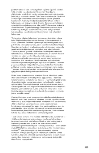 Juridiikan lisäksi on vielä toinen logistinen ongelma vapaiden teosten
tiellä, nimittäin vapaiden teosten löytäminen. Open Source ohjelmistojen ympärille on vuosien saatossa kasvanut www-sivustoja,
joilta löytyy kymmeniä tuhansia Open Source -ohjelmistoja. Esimerkiksi
SourceForge isännöi lähes sataa tuhatta Open Source -projektia.
Kirjallisuuden, musiikin ja muiden taiteiden alalla tällaiset kattavat
hakemistot ovat vielä syntymättä. Creative Commons on kehittänyt
oman Get Content hakukoneensa, joka etsii (CC)-lisensoituja teoksia ja
aiemmin mainitut Project Gutenberg ja The Assayer ovat myös hyviä
hakemistoja. Kehitystä kuitenkin tapahtuu koko ajan ja varmaan
tulevaisuudessa vapaiden teosten löytäminen on vielä nykyistäkin
helpompaa.
Yksi ongelma tällaisen hakemiston luonnissa on tiedostojen valtava
koko. Ohjelmointikoodihan on vain ihmisten kirjoittamaa tekstiä ja
vaikka kymmenien tuhansien ohjelmistojen kerääminen yhdelle wwwpalvelimelle onkin valtava urakka, se on kuitenkin mahdollista. Project
Gutenberg on kerännyt kirjallisuutta omalle palvelimelleen vastaavalla
tavalla, eiväthän kirjatkaan ole muuta kuin isoja tekstitiedostoja.
Valokuvat ja muut graafiset taideteoksetkin vielä joten kuten ovat
tallennettavissa tietokoneella. Sen sijaan musiikki ja varsinkin elokuvat
vievätkin niin paljon kovalevytilaa, että niiden laajamittainen
tallentaminen johonkin hakemistoon ja samoin niiden levittäminen
internetissä ovat ihan aidosti teknisiä haasteita. Nykypäivän niin
sanotuilla laajakaistayhteyksillä yksi mp3-muotoon pakattu 3 minuutin
poppikappale tulee vielä perille minuuteissa, mutta Xvid-formaattiin
pakkattua kokoillan elokuvaa joutuukin odottelemaan monta tuntia.
T uhansien elokuvien tarjoaminen samalta palvelimelta ladattavaksi on
nykypäivän tekniikalla käytännössä mahdotonta.
Lisäksi pitäisi ottaa huomioon, että Open Source -filosofiaan kuuluu,
ettei vastaanottajalle toimiteta pelkkää lopputuotetta – toimivaa
tietokoneohjelmaa tai katseltavaa elokuvaa – vaan hänelle pitää tarjota
alkuperäisen tekijän kanssa tasavertaiset mahdollisuudet muokata
työtä edelleen. T ämä tarkoittaa sitä, että elokuvia ei voitaisi levittää
vahvasti pakattuna, vaan ne pitäisi levittää vähintäänkin laadultaan DVtasoisina. Lisähaastetta tuo se, että levitykseen pitäisi laittaa kaikki
käytetty raaka-materiaali, jota tyypillisessä elokuvassa on kymmeniä,
joskus satojakin tunteja!
Creative Commons on siis onnistunut tekemään lisensoinnin koukerot
helpoiksi, mutta vielä puuttuuvat tehokkaat työkalut vapaiden teosten
etsimiseen ja levittämiseen internetissä. Perinteinen www-palvelinmalli ei
ehkä koskaan tule taipumaan monen tunnin videomateriaalin
levittämiseen internetissä. Sen sijaan viime vuosina yleistynyt peer-topeer tekniikka – jota nykyään valitettavasti käytetään internetissä
lähinnä musiikin ja elokuvien laittomaan kopioimiseen – saattaisi siihen
kelvata. Kuka tekisi meille Creative Commons Napsterin?
T ässä kohden on myös hyvä muistaa, että 1980-luvulla, kun internet oli
vielä lapsenkengissään, ei yksinkertaisten tietokoneohjelmienkaan
jakaminen internetissä ollut helppoa. Monilla ei ollut verkkoyhteyttä
ollenkaan, ja niilläkin joilla oli, se oli niin hidas, että normaalia
sähköpostia pidemmät lähetykset vaativat jo odottelua. T uohon aikaan
myös GNU-ohjelmien pääasiallinen levityskanava olikin internetin sijaan
nauhojen100 lähettäminen postitse. Itse asiassa tämä ohjelmia
sisältävien nauhojen postimyynti oli siihen aikaan Stallmanin tärkeä
tulonlähde. Internetin teknisistä rajoitteista huolimatta ei siis ole mitään
syytä, miksei elokuviakin voisi jo ruveta tuottamaan ja levittämään
Open Source -menetelmällä.

157

 