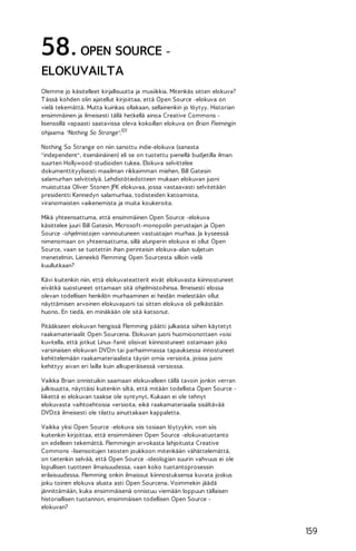58. OPEN SOURCE ELOKUVAILTA
Olemme jo käsitelleet kirjallisuutta ja musiikkia. Mitenkäs sitten elokuva?
T ässä kohden olin ajatellut kirjoittaa, että Open Source -elokuva on
vielä tekemättä. Mutta kuinkas ollakaan, sellainenkin jo löytyy. Historian
ensimmäinen ja ilmeisesti tällä hetkellä ainoa Creative Commons lisenssillä vapaasti saatavissa oleva kokoillan elokuva on Brian Fleimingin
ohjaama "Nothing So Strange".101
Nothing So Strange on niin sanottu indie-elokuva (sanasta
"independent", itsenäinäinen) eli se on tuotettu pienellä budjetilla ilman
suurten Hollywood-studioiden tukea. Elokuva selvittelee
dokumenttityylisesti maailman rikkaimman miehen, Bill Gatesin
salamurhan selvittelyä. Lehdistötiedotteen mukaan elokuvan juoni
muistuttaa Oliver Stonen JFK elokuvaa, jossa vastaavasti selvitetään
presidentti Kennedyn salamurhaa, todisteiden katoamista,
viranomaisten vaikenemista ja muita koukeroita.
Mikä yhteensattuma, että ensimmäinen Open Source -elokuva
käsittelee juuri Bill Gatesin, Microsoft-monopolin perustajan ja Open
Source -ohjelmistojen vannoutuneen vastustajan murhaa. Ja kyseessä
nimenomaan on yhteensattuma, sillä alunperin elokuva ei ollut Open
Source, vaan se tuotettiin ihan perinteisin elokuva-alan suljetuin
menetelmin. Lieneekö Flemming Open Sourcesta silloin vielä
kuullutkaan?
Kävi kuitenkin niin, että elokuvateatterit eivät elokuvasta kiinnostuneet
eivätkä suostuneet ottamaan sitä ohjelmistoihinsa. Ilmeisesti elossa
olevan todellisen henkilön murhaaminen ei heidän mielestään ollut
näyttämisen arvoinen elokuvajuoni tai sitten elokuva oli pelkästään
huono. En tiedä, en minäkään ole sitä katsonut.
Pitääkseen elokuvan hengissä Flemming päätti julkaista siihen käytetyt
raakamateriaalit Open Sourcena. Elokuvan juoni huomioonottaen voisi
kuvitella, että jotkut Linux-fanit olisivat kiinnostuneet ostamaan joko
varsinaisen elokuvan DVD:n tai parhaimmassa tapauksessa innostuneet
kehittelemään raakamateriaalista täysin omia versioita, joissa juoni
kehittyy aivan eri lailla kuin alkuperäisessä versiossa.
Vaikka Brian onnistuikin saamaan elokuvalleen tällä tavoin jonkin verran
julkisuutta, näyttäisi kuitenkin siltä, että mitään todellista Open Source liikettä ei elokuvan taakse ole syntynyt. Kukaan ei ole tehnyt
elokuvasta vaihtoehtoisia versioita, eikä raakamateriaalia sisältävää
DVD:tä ilmeisesti ole tilattu ainuttakaan kappaletta.
Vaikka yksi Open Source -elokuva siis tosiaan löytyykin, voin siis
kuitenkin kirjoittaa, että ensimmäinen Open Source -elokuvatuotanto
on edelleen tekemättä. Flemmingin arvokasta lahjoitusta Creative
Commons -lisensoitujen teosten joukkoon mitenkään vähättelemättä,
on tietenkin selvää, että Open Source -ideologian suurin vahvuus ei ole
lopullisen tuotteen ilmaisuudessa, vaan koko tuotantoprosessin
erilaisuudessa. Flemming onkin ilmaissut kiinnostuksensa kuvata joskus
joku toinen elokuva alusta asti Open Sourcena. Voimmekin jäädä
jännittämään, kuka ensimmäisenä onnistuu viemään loppuun tällaisen
historiallisen tuotannon, ensimmäisen todellisen Open Source elokuvan?

159

 