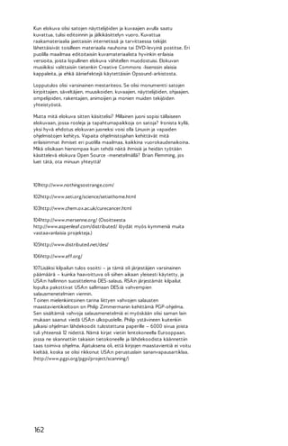 Kun elokuva olisi satojen näyttelijöiden ja kuvaajien avulla saatu
kuvattua, tulisi editoinnin ja jälkikäsittelyn vuoro. Kuvattua
raakamateriaalia jaettaisiin internetissä ja tarvittaessa tekijät
lähettäisivät toisilleen materiaalia nauhoina tai DVD-levyinä postitse. Eri
puolilla maailmaa editoitaisiin kuvamateriaalista hyvinkin erilaisia
versioita, joista lopullinen elokuva vähitellen muodostuisi. Elokuvan
musiikiksi valittaisiin tietenkin Creative Commons -lisenssin alaisia
kappaleita, ja ehkä ääniefektejä käytettäisiin Opsound-arkistosta.
Lopputulos olisi varsinainen mestariteos. Se olisi monumentti satojen
kirjoittajien, säveltäjien, muusikoiden, kuvaajien, näyttelijöiden, ohjaajien,
ompelijoiden, rakentajien, animoijien ja monien muiden tekijöiden
yhteistyöstä.
Mutta mitä elokuva sitten käsittelisi? Millainen juoni sopisi tällaiseen
elokuvaan, jossa rooleja ja tapahtumapaikkoja on satoja? Ironista kyllä,
yksi hyvä ehdotus elokuvan juoneksi voisi olla Linuxin ja vapaiden
ohjelmistojen kehitys. Vapaita ohjelmistojahan kehittävät mitä
erilaisimmat ihmiset eri puolilla maailmaa, kaikkina vuorokaudenaikoina.
Mikä olisikaan hienompaa kuin tehdä näitä ihmisiä ja heidän työtään
käsittelevä elokuva Open Source -menetelmällä? Brian Flemming, jos
luet tätä, ota minuun yhteyttä!

101http://www.nothingsostrange.com/
102http://www.seti.org/science/setiathome.html
103http://www.chem.ox.ac.uk/curecancer.html
104http://www.mersenne.org/ (Osoitteesta
http://www.aspenleaf.com/distributed/ löydät myös kymmeniä muita
vastaavanlaisia projekteja.)
105http://www.distributed.net/des/
106http://www.eff.org/
107 Lisäksi kilpailun tulos osoitti – ja tämä oli järjestäjien varsinainen
päämäärä – kuinka haavoittuva oli siihen aikaan yleisesti käytetty, ja
USA:n hallinnon suosittelema DES-salaus. RSA:n järjestämät kilpailut
lopulta pakottivat USA:n sallimaan DES:iä vahvempien
salausmenetelmien viennin.
T oinen mielenkiintoinen tarina liittyen vahvojen salausten
maastavientikieltoon on Philip Zimmermanin kehittämä PGP-ohjelma.
Sen sisältämiä vahvoja salausmenetelmiä ei myöskään olisi saman lain
mukaan saanut viedä USA:n ulkopuolelle. Philip ystävineen kuitenkin
julkaisi ohjelman lähdekoodit tulostettuna paperille – 6000 sivua joista
tuli yhteensä 12 nidettä. Nämä kirjat vietiin lentokoneella Eurooppaan,
jossa ne skannattiin takaisin tietokoneelle ja lähdekoodista käännettiin
taas toimiva ohjelma. Ajatuksena oli, että kirjojen maastavientiä ei voitu
kieltää, koska se olisi rikkonut USA:n perustuslain sananvapausartiklaa.
(http://www.pgpi.org/pgpi/project/scanning/)

162

 