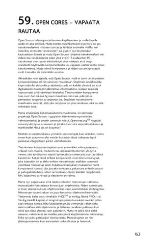 59. OPEN CORES – VAPAATA
RAUTAA
Open Source -ideologian jatkaminen kirjallisuuteen ja muille luoville
aloille on aika ilmeistä. Mutta toinen mielenkiintoinen kysymys on, jos
tietokoneohjelmia voidaan tuottaa ja levittää avoimella mallilla, niin
mitenkäs sitten itse tietokoneet? Jos pystyn nyt käyttämään
kauttaaltaan Linuxia ja muita Open Source -ohjelmia tietokoneellani, niin
milloin itse tietokoneesta tulee yhtä avoin? T avallaanhan PCtietokoneet ovat avoin arkkitehtuuri siinä mielessä, että tietyt
standardit täyttävistä komponenteista voi vapaasti valiten koota oman
tietokoneensa. Mutta nämä komponentit ja niiden tuotantoprosessit
eivät itsessään ole mitenkään avoimia.
Äkkiseltään voisi ajatella, että Open Source -malli ei toimi tietokoneiden
komponenteissa, eli niin sanotusti "raudassa". Ohjelmien lähdekoodilla,
kirjan tekstillä, elokuvilla ja äänitiedostoilla on kaikille yhteistä se, että
digitaaliseen muotoon tallennettua informaatiota voidaan kopioida
rajattomasti ja käytännössä ilmaiseksi. T ietokoneiden komponentit
taas ovat ihan oikeaa fyysisen maailman materiaa, joille pätee
perinteiset kysynnän ja tarjonnan lait. Empiiriset havaintomme
maailmasta sanovat, että yksi tietokone on yksi tietokone, eikä se siitä
mihinkään leviä.
Mutta empiirisistä kokemuksistamme huolimatta, on olemassa
projekteja Open Source -tyyppisten tietokonekomponenttien
valmistamiseksi. Ja ainakin tunnetuin näistä, Opencores.org108 näyttäisi
menestyvän hyvin ja saaneen jo joitakin tuotteita sarjavalmistukseen ja
markkinoille! Mistä siis on kysymys?
Minähän en elektroniikasta ymmärrä sen enempää kuin sinäkään, mutta
ennen kuin jatkamme olisi meidän kuitenkin tässä vaiheessa hyvä
paneutua integroitujen piirien valmistukseen.
T ietokoneen komponenttejahan ovat esimerkiksi mikroprosessori,
erilaiset ram-muistit, modeemi tai verkkokortti internet-yhteyttä
varten, yksi kortti johon näyttö kytketään ja toinen joka tuottaa ääntä
kaiuttimiin. Kaikki nämä erilliset komponentit ovat kiinni emolevyssä,
joka itsessään on jo elektroniikan mestarinäyte, sisältäen useampia
yksittäisiä mikrosiruja sekin. Kuluttajanäkemyksen mukaanhan nämä
komponentit tulevat ulos jostakin tehtaasta, pakattuna erilaisiin muovija pahvipaketteihin ja sitten ne kootaan yhteen, lisätään näppäimistö,
hiiri, kaiuttimet ja näyttö ja tietokone on valmis.
Mutta nyt paljastuukin, että näiden erilaisten mikrosirujen valmistus
muistuttaakin itse asiassa kovasti juuri ohjelmointia. Niiden valmistusta
ei tosin yleensä kutsuta ohjelmoinniksi, vaan suunnitteluksi, eli designiksi.
Mikrosirujen suunnitteluun on jopa ihan omat ohjelmointikielensäkin.
Yleisimmät kielet ovat nimeltään VHDL109 ja Verilog. Nämä VHDL- tai
Verilog-kielellä kirjoitetut integroitujen piirien kuvaukset ovatkin sitten
tosi rankkaa kamaa. Niitä lukeakseen pitäisi ymmärtää vähän sekä
elektroniikkaa että ohjelmointia, ja tällainen tavallinen pulliainen kuin
minä saa niistä yleensä vaan päänsäryn. Mutta ne jotka tätä kieltä
osaavat, valmistavat siis meidän joka päivä käyttämiämme mikrosiruja.
Enkä nyt puhu pelkästään tietokoneista. Mikrosirujahan on niin
jääkaapeissamme kuin autoissakin, sellutehtaissa ja hisseissä.

163

 