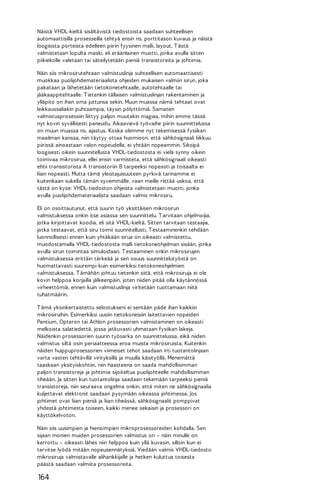 Näistä VHDL-kieltä sisältävistä tiedostoista saadaan suhteellisen
automaattisilla prosesseilla tehtyä ensin ns. porttitason kuvaus ja näistä
loogisista porteista edelleen piirin fyysinen malli, layout. T ästä
valmistetaan lopulta maski, eli eräänlainen muotti, jonka avulla sitten
piikiekolle valetaan tai säteilytetään pieniä transistoreita ja johtimia.
Näin siis mikrosirutehtaan valmistuslinja suhteellisen automaattisesti
muokkaa puolijohdemateriaalista ohjeiden mukaisen valmiin sirun, joka
pakataan ja lähetetään tietokonetehtaalle, autotehtaalle tai
jääkaappitehtaalle. T ietenkin tällaisen valmistuslinjan rakentaminen ja
ylläpito on ihan oma juttunsa sekin. Muun muassa nämä tehtaat ovat
leikkaussaliakin puhtaampia, täysin pölyttömiä. Samaten
valmistusprosessiin liittyy paljon muutakin magiaa, mihin emme tässä
nyt kovin syvällisesti paneudu. Aikaavievä työvaihe piirin suunnittelussa
on muun muassa ns. ajastus. Koska olemme nyt tekemisessä fysiikan
maailman kanssa, niin täytyy ottaa huomioon, että sähkösignaali liikkuu
piirissä ainoastaan valon nopeudella, ei yhtään nopeammin. Siksipä
loogisesti oikein suunnitellusta VHDL-tiedostosta ei vielä synny oikein
toimivaa mikrosirua, ellei ensin varmisteta, että sähkösignaali oikeasti
ehtii transistorista A transistoriin B tarpeeksi nopeasti ja toisaalta ei
liian nopeasti. Mutta tämä yleistajuisuuteen pyrkivä tarinamme ei
kuitenkaan sukella tämän syvemmälle, vaan meille riittää uskoa, että
tästä on kyse: VHDL-tiedoston ohjeista valmistetaan muotti, jonka
avulla puolijohdemateriaalista saadaan valmis mikrosiru.
Eli on osoittautunut, että suurin työ yksittäisen mikrosirun
valmistuksessa onkin itse asiassa sen suunnittelu. T arvitaan ohjelmoijia,
jotka kirjoittavat koodia, eli sitä VHDL-kieltä. Sitten tarvitaan testaajia,
jotka testaavat, että siru toimii suunnitellusti. T estaaminenkin tehdään
luonnollisesti ennen kuin yhtäkään sirua on oikeasti valmistettu,
muodostamalla VHDL-tiedostosta malli tietokoneohjelman sisään, jonka
avulla sirun toimintaa simuloidaan. T estaaminen onkin mikrosirujen
valmistuksessa erittäin tärkeää ja sen osuus suunnittelutyöstä on
huomattavasti suurempi kuin esimerkiksi tietokoneohjelmien
valmistuksessa. T ämähän johtuu tietenkin siitä, että mikrosiruja ei ole
kovin helppoa korjailla jälkeenpäin, joten niiden pitää olla käytännössä
virheettömiä, ennen kuin valmistuslinja viritetään tuottamaan niitä
tuhatmäärin.
T ämä yksinkertaistettu selostukseni ei sentään päde ihan kaikkiin
mikrosiruihin. Esimerkiksi uusiin tietokoneisiin laitettavien nopeiden
Pentium, Opteron tai Athlon prosessorien valmistaminen on oikeasti
melkoista salatiedettä, jossa jatkuvasti uhmataan fysiikan lakeja.
Näidenkin prosessorien suurin työsarka on suunnittelussa, eikä niiden
valmistus siltä osin periaatteessa eroa muista mikrosiruista. Kuitenkin
näiden huippuprosessorien viimeiset tehot saadaan irti tuotantolinjaan
varta vasten tehtävillä virityksillä ja muulla käsityöllä. Menemättä
taaskaan yksityiskohtiin, niin haasteena on saada mahdollisimman
paljon transistoreja ja johtimia sijoiteltua puolijohteelle mahdollisimman
tiheään. Ja sitten kun tuotantolinja saadaan tekemään tarpeeksi pieniä
transistoreja, niin seuraava ongelma onkin, että miten ne sähkösignaalia
kuljettavat elektronit saadaan pysymään oikeassa johtimessa. Jos
johtimet ovat liian pieniä ja liian tiheässä, sähkösignaalit pomppivat
yhdestä johtimesta toiseen, kaikki menee sekaisin ja prosessori on
käyttökelvoton.
Näin siis uusimpien ja hienoimpien mikroprosessoreiden kohdalla. Sen
sijaan monien muiden prosessorien valmistus on – näin minulle on
kerrottu – oikeasti lähes niin helppoa kuin yllä kuvasin, silloin kun ei
tarvitse lyödä mitään nopeusennätyksiä. Viedään valmis VHDL-tiedosto
mikrosiruja valmistavalle alihankkijalle ja hetken kuluttua toisesta
päästä saadaan valmiita prosessoreita.

164

 