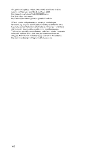 110"Open Source päätyy vihdoin piille", otsikoi esimerkiksi nörttien
suosima verkkosivusto Slashdot 8. joulukuuta 2003:
http://slashdot.org/articles/03/12/08/2326236.shtml
Itse sirusta lisää osoitteessa:
http://www.opencores.org/projects.cgi/web/or1k/silicon
111T ässä kohden on hyvä selventää käytettyä terminologiaa.
Opencores.org projektin osallistujat tuntuvat käyttävän termiä FPGA
laajasti, kuvaamaan kaikenlaisia ohjelmoitavia mikrosiruja. T ämän takia
sitä käytetään tässä merkityksessään myös tässä kappaleessa.
T odettakoon kuitenkin tasapuolisuuden vuoksi, että monien tämän alan
insinöörien mielestä FPGA:t ovat vain yksi ohjelmoitavien sirujen
alatyyppi. Kiinnostuneille lisätietoja löytyy taas kerran Wikipediasta:
http://en.wikipedia.org/wiki/Programmable_logic_device

166

 