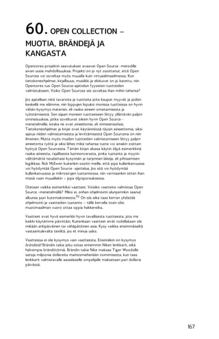 60. OPEN COLLECTION –
MUOTIA, BRÄNDEJÄ JA
KANGASTA
Opencores-projektin saavutukset avaavat Open Source -metodille
aivan uusia mahdollisuuksia. Projekti on jo nyt osoittanut, että Open
Sourcea voi soveltaa myös muualla kuin virtuaalimaailmassa. Kun
tietokoneohjelmat, kirjallisuus, musiikki ja elokuvat on jo katettu, niin
Opencores tuo Open Source-ajattelun fyysisten tuotteiden
valmistukseen. Voiko Open Sourcea siis soveltaa ihan mihin tahansa?
Jos ajatellaan niitä tavaroita ja tuotteita joita kaupat myyvät ja joiden
keskellä me elämme, niin loppujen lopuksi monissa tuotteissa on hyvin
vähän kysymys materian, eli raaka-aineen omistamisesta ja
työstämisestä. Sen sijaan moneen tuotteeseen liittyy yllättävän paljon
ominaisuuksia, jotka soveltuvat oikein hyvin Open Source menetelmälle, koska ne ovat aineettomia, eli immateriaalisia.
T ietokoneohjelmat ja kirjat ovat käytännössä täysin aineettomia, siksi
ajatus niiden valmistamisesta ja levittämisestä Open Sourcena on niin
ilmeinen. Mutta myös muiden tuotteiden valmistamiseen liittyy paljon
aineetonta työtä ja siksi lähes mikä tahansa tuote voi ainakin osittain
hyötyä Open Sourcesta. T ämän kirjan alussa käytin öljyä esimerkkinä
raaka-aineesta, rajallisesta luonnonvarasta, jonka tuotanto ja myynti
välttämättä noudattaisi kysynnän ja tarjonnan lakeja, eli pihtaamisen
logiikkaa. Rob McEwen kuitenkin osoitti meille, että jopa kullankaivuussa
voi hyödyntää Open Source -ajattelua. Jos sitä voi hyödyntää
kullankaivuussa ja mikrosirujen tuotannossa, niin varmaankin sitten ihan
missä vaan muuallakin – jopa öljynporauksessa.
Otetaan vaikka esimerkiksi vaatteet. Voisiko vaatteita valmistaa Open
Source -menetelmällä? Miksi ei, onhan ohjelmointi alunperinkin saanut
alkunsa juuri kutomakoneesta.112 On siis aika taas kerran yhdistää
ohjelmointi ja vaatteiden tuotanto – tällä kerralla tosin olisi
muotimaailman vuoro ottaa oppia hakkereilta.
Vaatteet ovat hyvä esimerkki hyvin tavallisesta tuotteesta, jota me
kaikki käytämme päivittäin. Kuitenkaan vaatteet eivät todellakaan ole
mikään arkipäiväinen tai vähäpätöinen asia. Kysy vaikka ensimmäiseltä
vastaantulevalta teiniltä, jos et minua usko.
Vaatteissa ei ole kysymys vain vaatteesta. Ensinnäkin on kysymys
brändistä! Brändin takia joku ostaa ennemmin Niken lenkkarit, eikä
halvempia brändittömiä. Brändin takia Nike maksaa T iger Woodsille
satoja miljoonia dollareita mainosmiehenään toimimisesta, kun taas
lenkkarit valmistavalle aasialaiselle ompelijalle maksetaan pari dollaria
päivässä.

167

 
