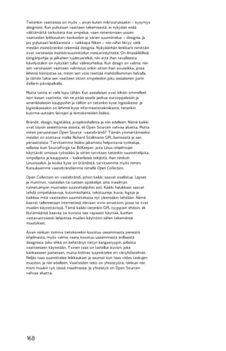 T ietenkin vaatteissa on myös – aivan kuten mikrosiruissakin – kysymys
designista. Kun puhutaan vaatteen tekemisestä, ei nykyään enää
välttämättä tarkoiteta itse ompelua, vaan nimenomaan uusien
vaatteiden leikkausten, kankaiden ja värien suunnittelua – designia. Ja
jos puhutaan lenkkareista – vaikkapa Niken – niin niihin liittyy vielä
meidän insinöörienkin tekemää designia. Nykyäänhän lenkkarit nimittäin
ovat varsinaisia insinöörisuunnittelun mestarinäytteitä. On ilmasäiliöllisiä
kengänpohjia ja jalkahien tuuletusreikiä, niin että ihan tavallisesta
kävelystäkin on nykyään tullut välineurheilua. Kun design on valmis, niin
sen varsinaisen vaatteen valmistus onkin sitten ihan sivuseikka, jossa
lähinnä kiinnostaa se, miten sen voisi teettää mahdollisimman halvalla.
Ja tämän takia sen vaatteen sitten ompeleekin joku aasialainen parin
dollarin päiväpalkalla.
Mutta tarina ei vielä lopu tähän. Kun aasialaiset ovat kiltisti ommelleet
ison kasan vaatteita, niin ne pitää saada jaeltua eurooppalaisiin ja
amerikkalaisiin kauppoihin ja tällöin on tietenkin kyse logistiikasta. Ja
logistiikassakin on lähinnä kyse informaatiotekniikasta, tietenkin
kuorma-autojen, laivojen ja lentokoneiden lisäksi.
Brändit, design, logistiikka, projektinhallinta ja niin edelleen. Nämä kaikki
ovat täysin aineettomia asioita, eli Open Sourcen vahvaa aluetta. Mutta
miten perustetaan Open Source -vaatebrändi? T ämän ymmärtämiseksi
meidän on otettava mallia Richard Stallmanin GPL-lisenssistä ja sen
periaatteista. T arvitsemme lisäksi jakamista helpottavia työkaluja,
sellaisia kuin SourceForge tai BitKeeper, joita Linux-ohjelmoijat
käyttävät omassa työssään. Ja sitten tarvitaan tietenkin suunnittelijoita,
ompelijoita ja kauppiaita – kaikenlaisia tekijöitä, ihan niinkuin
Linuxissakin. Ja koska kyse on brändistä, tarvitsemme myös nimen.
Kutsukaamme vaatebrändiämme nimellä Open Collection.
Open Collection on vaatebrändi, johon kaikki saavat osallistua. Lapset
ja mummot, vaatealan tai taiteen opiskelijat aina maailman
tunnetuimpiin muotialan suunnittelijoihin asti. Kaikki halukkaat saavat
tehdä ompelukaavoja, kutomisohjeita, tekstuureja, kuvia, logoja ja
kaikkea mitä vaatteiden suunnittelussa nyt yleensäkin tehdään. Nämä
kaavat tallennetaan internetissä olevaan www-sivustoon, jossa ne ovat
muiden käytettävissä. T ämä kaikki tietenkin GPL-tyyppisin ehdoin, eli
löytämäänsä kaavaa tai kuviota saa vapaasti käyttää, kunhan
vastavuoroisesti lahjoittaa muiden käyttöön siihen tekemänsä
muutokset.
Aivan niinkuin toimiva tietokonekin koostuu useammasta pienestä
ohjelmasta, myös valmis vaate koostuu useammasta erillisestä
designista. Joku ehkä on kehittänyt tietyn kangastyypin, jollaista
vaatteeseen käytetään. T oinen taas on taiteillut kuvion, joka
kankaaseen painetaan, mutta kolmas suunnittelee eri väriyhdistelmät.
Neljäs taas suunnittelee leikkaukset ja saumat kun taas viides taskujen
muodon, ja niin edelleen. Vaatteiden teko on yhteistyötä, niinkuin niin
moni muukin työ tässä maailmassa. Ja yhteistyö on Open Sourcen
vahvaa aluetta.

168

 