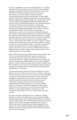 Kuten Linux-jakelijoitakin, varmasti myös Open Collection -vaatteiden
valmistajia ilmestyisi useampia. Ja miksi ei ilmestyisi? Jos muodikkaita
designeja saisi ilmaiseksi verkosta ja kysyntää löytyisi, niin totta kai
valmistajat kiinnostuisivat niistä. Ja samoin kuin Linux eroaa
Microsoftista, myös Open Collection eroaisi perinteisistä
vaatebrändeistä siinä, että sitä ei omistaisi kukaan. Se olisi meidän
kaikkien yhteinen brändi. Aasialainen valmistaja ei joutuisi maksamaan
kalliita lisenssimaksuja brändin omistajalle vaan voisi sen sijaan maksaa
enemmän palkkaa työntekijöilleen, eli niille jotka todella tekevät ne
vaatteet. Suurten vaatetehtaiden lisäksi olisi myös pienimuotoisempaa
valmistusta. T einitytöt voisivat halutessaan ommella uudet
muotivaatteensa itse ja mummot voisivat kutoa Open Collection villapuseroita joululahjaksi lastenlapsilleen. Jotkut tekisivät vaattensa
itse säästääkseen rahaa, toiset siksi että itse tekeminen on
hauskempaa ja suurin osa ostaisi vaatteensa edelleenkin kaupasta,
koska heillä on tärkeämpääkin tekemistä kuin ompeleminen. Siis kaikki
ihan niinkuin Linuxinkin kanssa. Jotkut ostaisivat halvimman valmistajan
teettämiä vaatteita, kun taas toiset suosisivat kotimaista tai vaikkapa
käsin ommeltua. Ihan niinkuin Linuxinkin kanssa. Koulussa oppilaat
voisivat ompelutunnilla tehdä itselleen omat Open Collection -paidat ja
painattaa niihin haluamansa kuvio kuvaamataidon tunnilla.T ai tulostaa
se. Kyllä vaan, värimustesuihkutulostimiin voi nykyään ostaa erityistä
paperia, josta tulostetun kuvan voi silitysraudalla painaa vaikka T paitaan. Huomaatko, miten me insinöörit todellakin olemme tehneet
kaikkemme, jotta vaatealan ihmisiet voisivat toteuttaa Open Source vallankumouksen seuraavan vaiheen?
Open Collection olisi myös siitä erilainen brändi, että siinä näkyisi Open
Source -prosessin jättämä jälki. Kaksi samanlaista paitaa eivät
varmaankaan olisi täysin identtisiä, jos niillä on eri valmistaja. Ne
voisivat kyllä olla saman designin pohjalta tehtyjä, mutta toisessa olisi
käytetty meksikolaista puuvillakangasta, kun taas toisessa intialaista
pellavaa. T ietenkin kotikutoiset paidat olisivat jokainen yksilöllisiä myös.
Mutta tämähän on juuri sitä mitä me haluammekin. Open Sourcessa on
juuri kysymys tekemisen ilosta, monimuotoisuuden ja jokaisen tekijän
yksilöllisyyden arvostamisesta!
T oinen asia mikä erottaa Windowsin ja Linuxin toisistaan on se, että
Windows on yhtiön valmistama, kun taas Linux on ihmisten valmistama.
T ässä on huomattava ero ja ne jotka ovat siirtyneet Linuxin käyttäjiksi
ovat yleensä hyvin innoissaan huomatessaan sen. Kun tietokoneen
käyttäjällä on ongelmia kasvottoman yhtiön valmistaman suljetun
ohjelmiston kanssa, hänen pitää soittaa yhtiön kasvottomaan
tuotetukeen. Ja yleensä tuotetuessa vastaa automaattinen
puhelinvastaaja, joka käskee painamaan 1, jos sinulla on tällainen
ongelma, 2 jos sinulla on toisenlainen ongelma ja jos haluat puhua
ihmisen kanssa, niin sitten paina 3. Ja jos erehdyt sitten painamaan
kolmosta, niin saat kuulla nauhoitetun viestin kertovan, että
"valitettavasti kaikki linjamme ovat nyt varattuja, ole hyvä ja odota
vuoroasi."
Sen sijaan, jos löydät virheen Open Source -ohjelmasta, vaikkapa
Linuxista, voit kertoa siitä sähköpostitse suoraan ohjelman tekijöille.
Sähköpostiosoite löytyy ainakin ohjelman lähdekoodista, tosin yleensä
se löytyy sitäkin helpommin esimerkiksi ohjelman ohjesivuilta. Ja yleensä
tekijät ovat hyvin iloisia saamastaan sähköpostista ja vastaavat
kiittäen, koska olet kertonut heille miten heidän ohjelmaansa voisi
parantaa. Jos suljetun ohjelman valmistanut yhtiö ylipäätään vastaisi
tällaiseen viestiin, se olisi todennäköisesti yhtiön lakimies, joka kiistäisi
koko virheen olemassaolon.

169

 