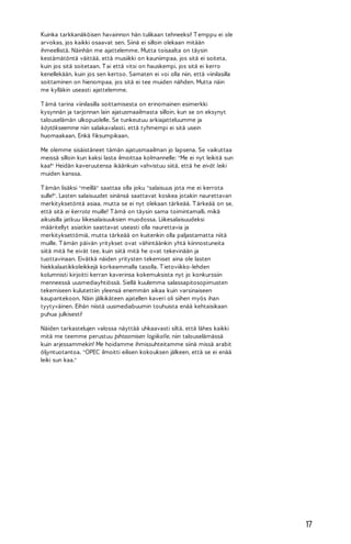 Kuinka tarkkanäköisen havainnon hän tulikaan tehneeksi! T emppu ei ole
arvokas, jos kaikki osaavat sen. Siinä ei silloin olekaan mitään
ihmeellistä. Näinhän me ajattelemme. Mutta toisaalta on täysin
kestämätöntä väittää, että musiikki on kauniimpaa, jos sitä ei soiteta,
kuin jos sitä soitetaan. T ai että vitsi on hauskempi, jos sitä ei kerro
kenellekään, kuin jos sen kertoo. Samaten ei voi olla niin, että viinilasilla
soittaminen on hienompaa, jos sitä ei tee muiden nähden. Mutta näin
me kylläkin useasti ajattelemme.
T ämä tarina viinilasilla soittamisesta on erinomainen esimerkki
kysynnän ja tarjonnan lain ajatusmaailmasta silloin, kun se on eksynyt
talouselämän ulkopuolelle. Se tunkeutuu arkiajatteluumme ja
käytökseemme niin salakavalasti, että tyhmempi ei sitä usein
huomaakaan. Enkä fiksumpikaan.
Me olemme sisäistäneet tämän ajatusmaailman jo lapsena. Se vaikuttaa
meissä silloin kun kaksi lasta ilmoittaa kolmannelle: "Me ei nyt leikitä sun
kaa!" Heidän kaveruutensa ikäänkuin vahvistuu siitä, että he eivät leiki
muiden kanssa.
T ämän lisäksi "meillä" saattaa olla joku "salaisuus jota me ei kerrota
sulle!". Lasten salaisuudet sinänsä saattavat koskea jotakin naurettavan
merkityksetöntä asiaa, mutta se ei nyt olekaan tärkeää. T ärkeää on se,
että sitä ei kerrota muille! T ämä on täysin sama toimintamalli, mikä
aikuisilla jatkuu liikesalaisuuksien muodossa. Liikesalaisuudeksi
määritellyt asiatkin saattavat useasti olla naurettavia ja
merkityksettömiä, mutta tärkeää on kuitenkin olla paljastamatta niitä
muille. T ämän päivän yritykset ovat vähintäänkin yhtä kiinnostuneita
siitä mitä he eivät tee, kuin siitä mitä he ovat tekevinään ja
tuottavinaan. Eivätkä näiden yritysten tekemiset aina ole lasten
hiekkalaatikkoleikkejä korkeammalla tasolla. T ietoviikko-lehden
kolumnisti kirjoitti kerran kaverinsa kokemuksista nyt jo konkurssiin
menneessä uusmediayhtiössä. Siellä kuulemma salassapitosopimusten
tekemiseen kulutettiin yleensä enemmän aikaa kuin varsinaiseen
kaupantekoon. Näin jälkikäteen ajatellen kaveri oli siihen myös ihan
tyytyväinen. Eihän niistä uusmediabuumin touhuista enää kehtaisikaan
puhua julkisesti!
Näiden tarkastelujen valossa näyttää uhkaavasti siltä, että lähes kaikki
mitä me teemme perustuu pihtaamisen logiikalle, niin talouselämässä
kuin arjessammekin! Me hoidamme ihmissuhteitamme siinä missä arabit
öljyntuotantoa. "OPEC ilmoitti eilisen kokouksen jälkeen, että se ei enää
leiki sun kaa."

17

 