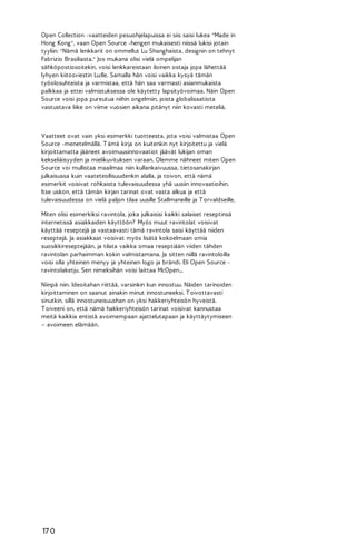 Open Collection -vaatteiden pesuohjelapuissa ei siis saisi lukea "Made in
Hong Kong", vaan Open Source -hengen mukaisesti niissä lukisi jotain
tyyliin: "Nämä lenkkarit on ommellut Lu Shanghaista, designin on tehnyt
Fabrizio Brasiliasta." Jos mukana olisi vielä ompelijan
sähköpostiosoitekin, voisi lenkkareistaan iloinen ostaja jopa lähettää
lyhyen kiitosviestin Lu:lle. Samalla hän voisi vaikka kysyä tämän
työolosuhteista ja varmistaa, että hän saa varmasti asianmukaista
palkkaa ja ettei valmistuksessa ole käytetty lapsityövoimaa. Näin Open
Source voisi jopa pureutua niihin ongelmiin, joista globalisaatiota
vastustava liike on viime vuosien aikana pitänyt niin kovasti meteliä.

Vaatteet ovat vain yksi esimerkki tuotteesta, jota voisi valmistaa Open
Source -menetelmällä. T ämä kirja on kuitenkin nyt kirjoitettu ja vielä
kirjoittamatta jääneet avoimuusinnovaatiot jäävät lukijan oman
kekseliäisyyden ja mielikuvituksen varaan. Olemme nähneet miten Open
Source voi mullistaa maailmaa niin kullankaivuussa, tietosanakirjan
julkaisussa kuin vaateteollisuudenkin alalla, ja toivon, että nämä
esimerkit voisivat rohkaista tulevaisuudessa yhä uusiin innovaatioihin.
Itse uskon, että tämän kirjan tarinat ovat vasta alkua ja että
tulevaisuudessa on vielä paljon tilaa uusille Stallmaneille ja T orvaldseille.
Miten olisi esimerkiksi ravintola, joka julkaisisi kaikki salaiset reseptinsä
internetissä asiakkaiden käyttöön? Myös muut ravintolat voisivat
käyttää reseptejä ja vastaavasti tämä ravintola saisi käyttää niiden
reseptejä. Ja asiakkaat voisivat myös lisätä kokoelmaan omia
suosikkireseptejään, ja tilata vaikka omaa reseptiään viiden tähden
ravintolan parhaimman kokin valmistamana. Ja sitten niillä ravintoloilla
voisi olla yhteinen menyy ja yhteinen logo ja brändi. Eli Open Source ravintolaketju. Sen nimeksihän voisi laittaa McOpen...
Niinpä niin. Ideoitahan riittää, varsinkin kun innostuu. Näiden tarinoiden
kirjoittaminen on saanut ainakin minut innostuneeksi. T oivottavasti
sinutkin, sillä innostuneisuushan on yksi hakkeriyhteisön hyveistä.
T oiveeni on, että nämä hakkeriyhteisön tarinat voisivat kannustaa
meitä kaikkia entistä avoimempaan ajattelutapaan ja käyttäytymiseen
– avoimeen elämään.

17 0

 