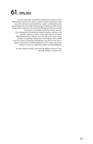 61. EPILOGI
Juuri kun tätä kirjaa valmisteltiin painokuntoon, ilmestyi Linuxin
(lähdekoodin) tuoreimman version mukana Linuksen kirjoittama essee,
jossa hän selostaa kernel-projektissa vuosien varrella kehittynyttä
johtamiskulttuuria. Linus lisäsi kirjoituksensa 10. lokakuuta 2004 Linuxin
lähdekoodien tiedostoon Documentation/ManagementStyle kommentilla
"Esi-isäimme savitauluille riipustamia viisaita neuvoja".
Käyttöjärjestelmän lähdekoodien kylkeen haudattu kirjoitus ei ole
juurikaan julkisuutta saanut, mutta siinä kiteytyy niin paljon
elämänkokemusta ja viisautta, että sen tulisi ilman muuta kuulua
jokaisen yritysjohtajan lukemistoon. Siinä hiljaisen nörtin sisältä
kuoriutuu loistava psykologi ja ihmisjohtaja, joka kertoo mitä hän on
oppinut toimiessaan menestyksekkäästi jo yli 13 vuoden ajan yhden
maailman suurimman ohjelmistoprojektin projektipäällikkönä.
Ja mikä olisikaan parempi tapa lopettaa tällainen kirja kuin antaa
mestarille itselleen viimeinen sana.

17 3

 