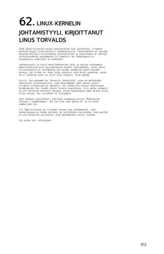 62. LINUX-KERNELIN
JOHTAMISTYYLI, KIRJOITTANUT
LINUS TORVALDS
Tämä lyhyt kirjoitus kuvaa suositeltavaa (tai kuviteltua, riippuen
keneltä kysyt) linux-kernelin johtamistyyliä. Tarkoituksena on seurata
O hjelmointiTyyli-kirjoituksen jalanjäljissä ja tavoitteena on välttyä
tulevaisuudessa vastaamasta (*) samoihin tai samantapaisiin
kysymyksiin uudelleen ja uudelleen.
Johtamistyyli on hyvin henkilökohtainen asia ja paljon vaikeammin
määriteltävissä kuin yksinkertaiset koodin tyylisäännöt, joten tällä
kirjoituksella ei välttämättä ole mitään tekemistä todellisuuden
kanssa, tai sitten on. Koko juttu alkoikin aika kieli poskessa, mutta
se ei tarkoita ettei se voisi olla tottakin. Sinä päätät.
Ainiin. Kun puhumme nyt "kernelin johtajista", kyse on pelkästään
teknisistä tiiminvetäjistä, eikä kenestäkään joka johtaa jotain
niinkuin yrityksissä on johtajia. Jos tehtäviisi kuuluu hankintojen
hyväksyminen tai tiedät jotain tiimisi budjetista, niin melko varmasti
et ole tällainen kernelin johtaja. Siinä tapauksessa nämä ohjeet eivät
liity sinuun, tai voivathan ne liittyäkin.
Heti kärkeen suosittelen, että käyt ostamassa kirjan "M enestyvän
ihmisen 7 elämäntapaa". ÄLÄ lue sitä vaan polta se. Se on hieno
symbolinen ele.
(*) Tämä kirjoitus ei niinkään vastaa itse kysymykseen, vaan
tarkoituksena on tehdä selväksi se valitettava tosiseikka, että meillä
ei ole harmainta aavistusta, mitä kysymykseen tulisi vastata.
O li miten oli, aloitetaan:

17 5

 