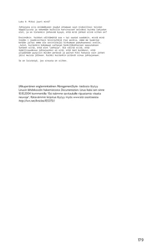 Luku 6: M iksi juuri minä?
Johtajana siis enimmäkseen joudut ottamaan syyt niskoillesi toisten
töppäilyista ja tekemään kaikille harvinaisen selväksi kuinka lahjaton
olet, ja on tietenkin järkevää kysyä, että mitä järkeä siinä sitten on?
Ensinnäkin. Vaikket välttämättä saa – tai saatat saadakin, mistä minä
tiedän – joukkioittain teinityttöjä (tai poikia, emme me tuomitse
ketään ja/tai emme ole sovinisteja) kirkumaan pukuhuoneesi ovelle,
_tulet_ kuitenkin kokemaan valtavan henkilökohtaisen saavutuksen
tunteen siitä, että olet "johtaja". Älä välitä siitä, että
todellisuudessa johtajuutesi on sitä, että teet kaikkesi, että
ylipäätään pysyisit muiden perässä ja painat hiki hatussa vain jottet
jäisi muista jälkeen. Kaikki kuitenkin pitävät sinua johtajanaan.
Se on loistotyö, jos sinusta on siihen.

(Alkuperäinen englanninkielinen ManagementStyle- tiedosto löytyy
Linuxin lähdekoodin hakemistosta Documentation. Linus lisäsi sen sinne
10.10.2004 kommentilla "Esi-isäimme savitauluille riipustamia viisaita
neuvoja". Kätevämmin kirjoitus löytyy myös www:stä osoitteesta
http://lwn.net/Articles/105375/)

17 9

 