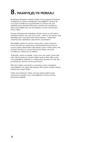 8. MAANVILJELYN MORAALI
Ranskalaisen Beaujolais-artikkelin pohjalta stereotyyppinen käsitykseni
ranskalaisista ja etenkin ranskalaisista maanviljelijöistä vahvistui. He
ovat yksiä moraalittomia hyypiöitä! Enkä nyt tarkoita sitä, että
mielestäni hyvän alkoholin kaataminen viemäriin olisi moraalitonta.
Ajatus josta kylläkin suuri osa suomalaisista varmaan olisi kanssani
samaa mieltä.
Erityisen silmiinpistävää artikkelissa nimittäin oli juuri se, että siinä ei
mitenkään käsitelty sitä, onko hyvän viinin – enkä nyt siis tarkoita viiniä
alkoholijuomana vaan pikemminkin elintarvikkeena – kaataminen
viemäristä alas mahdollisesti, edes hieman, kyseenalaista.
Maanviljelijän tehtävä on tuottaa ruokaa. Ilman ruokaa kuolemme,
emme siis pohdi nyt mitään täysin merkityksetöntä kysymystä. Ja
kysymys pätee yleisemminkin, sillä yleisesti ottaen voidaan sanoa, että
työnteon tarkoitus on tuottaa hyvinvointia. Ruokaa, terveyttä,
turvallisuutta, viihdettä ja niin edelleen.
"Kyllä kyllä", saatat nyt ajatella, "mutta viini ei ole ruokaa. Viinien idea
onkin olla harvinaista ja varsinkin kallista herkkua. Eihän niillä muuten
voisi snobbailla! Ja snobbailu on viininjuonnissa olennaista. Eri asia olisi
jos heittäisivät viemäriin maitoa ja perunoita."
Ehkä näin. Vaikka minä olenkin jo menettänyt uskoni ranskalaisiin
maanviljelijöihin, niin saatat olla oikeassa. Eihän kukaan sentään oikeasti
heittäisi pois ruokaa? Eihän?
Väitän, että heittäisivät. Väitän, että ihan niinkuin kaikki muukin
toimintamme nykyään, myös maanviljelijöiden toiminta perustuu
pihtaamisen logiikalle.

18

 