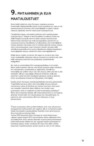 9. PIHTAAMINEN JA EU:N
MAATALOUSTUET
Kuten kaikki tiedämme, koko Euroopan maatalous perustuu
massiiviselle tukijärjestelmälle. Jostain syystä maatalous nyt vaan on niin
kannattamatonta toimintaa, että maanviljelijöille on pakko maksaa
tukea jos ylipäätään aiomme saada jotain suuhunpantavaa.
T ietääköhän kukaan, mitä kaikkia poliittisia syitä maataloustukien
taustoihin liittyy? Vähäisin ei liene kansallinen turvallisuus. Koska me
täällä Pohjolan perukoilla olemme säiden suhteen huomattavasti
heikommassa asemassa kuin etelä-eurooppalaiset ystävämme, on
suorastaan kysymys kansallisesta turvallisuudesta, että maanviljelijöitä
tuetaan. Jokainen maa kokee, että on tärkeää säilyttää omassa maassa
tietty omavaraisuustaso ruuan tuotannon suhteen. Ja koska näillä
arktisilla leveysasteilla emme pystyy kilpailemaan eteläeurooppalaisten
maanviljelijöiden kanssa, maksamme tukea maanviljelijöillemme.
Edellä olevan minäkin ymmärrän. Sen sijaan en ymmärrä sitä, miksi
myös ranskalaisille maksetaan tukia ja erityisesti en ymmärrä sitä, miksi
heille maksetaan enemmän kuin pohjoisessa työskenteleville
kollegoilleen!
No, minä en ymmärräkään EU:n maatalouspolitiikkaa, ei se mitään.
Mutta tiedän kuitenkin vielä sen, että EU:ssa puhutaan paljon kiintiöistä.
On maitokiintiöitä, munakiintiöitä ja viljakiintiöitä. Samalla kun
maanviljelijä saa työlleen tietyn tuen, hän sitoutuu siihen että hän ei ylitä
kiintiötään. Sillä jos maanviljelijät ylittäisivät kiintiönsä, meillä olisi
enemmän ruokaa kuin EU:n kansalaiset jaksaisivat syödä ja olisimme
kohta samanlaisessa kriisissä kuin Beaujolaisin viininviljelijät.
Sanalla sanoen, Euroopan maatalouspolitiikkakin perustuu pihtaamiselle.
T ukipolitiikka perustuu siihen, että maanviljelijä sitoutuu olemaan
tuottamatta ruokaa yli kiintiönsä. Jos otetaan huomioon, että suurin
osa maapallon väestöstä näkee nälkää ja moni kuolee ruuan
puutteeseen, tämä on mielestäni hyvinkin kyseenalaista politiikkaa.3
Mutta siitä ei kirjoiteta lehdissä, sillä meistä pihtaaminen on normaalia ja
järkevää. Ironista kyllä, niin maataloudessa kuin talouselämässä, me
puhumme usein tuottamisesta silloin kun oikeastaan on kyse
pihtaamisesta.

3T ässä ei paneuduta siihen problematiikkaan, että myös ylituotannon
dumppaaminen kehitysmaihin olisi ongelma, sillä se vie kannattavuuden
heidän kotimaiselta maataloudeltaan. Kuitenkin myös tämä kysymys
liittyy kysynnän ja tarjonnan lakiin.
Vuonna 2003 käydyissä USA:n, Euroopan ja monen kehitysmaan
välisissä vapaan kaupan WT O-neuvotteluissa nähtiin sellainenkin ihme,
että lääkeyhtiöt olivat valmiita tekemään myönnytyksiä patenteissaan,
koska kehitysmaat edellyttivät sitä. Loppujen lopuksi sopimukseen ei
kuitenkaan päästy, koska varsinkaan EU-maat eivät olleet valmiita
luopumaan maataloustuistaan. Jostain syystä se vaan on niin vaikeaa.

19

 