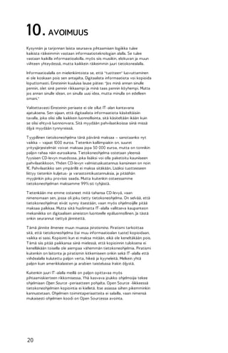 10. AVOIMUUS
Kysynnän ja tarjonnan laista seuraava pihtaamisen logiikka tulee
kaikista räikeimmin vastaan informaatioteknologian alalla. Se tulee
vastaan kaikilla informaatioaloilla, myös siis musiikin, elokuvan ja muun
viihteen yhteydessä, mutta kaikkein räikeimmin juuri tietokonealalla.
Informaatioalalla on mielenkiintoista se, että "tuotteen" luovuttaminen
ei ole koskaan pois sen antajalta. Digitaalista informaatiota voi kopioida
loputtomasti. Einsteinin kuuluisa lause pätee: "Jos minä annan sinulle
pennin, olet sinä pennin rikkaampi ja minä taas pennin köyhempi. Mutta
jos annan sinulle idean, on sinulla uusi idea, mutta minulla on edelleen
omani."
Valitettavasti Einsteinin periaate ei ole ollut IT -alan kantavana
ajatuksena. Sen sijaan, että digitaalista informaatiota käsiteltäisiin
tavalla, joka olisi sille kaikkein luonnollisinta, sitä käsiteltään ikään kuin
se olisi ehtyvä luonnonvara. Sitä myydään pahvilaatikoissa siinä missä
öljyä myydään tynnyreissä.
T yypillinen tietokoneohjelma tänä päivänä maksaa – sanotaanko nyt
vaikka – vajaat 1000 euroa. T ietenkin kalliimpiakin on, suuret
yritysjärjestelmät voivat maksaa jopa 50 000 euroa, mutta on tonnikin
paljon rahaa näin euroaikana. T ietokoneohjelma ostetaan yleensä
fyysisen CD-levyn muodossa, joka lisäksi voi olla paketoitu kauniiseen
pahvilaatikkoon. Yhden CD-levyn valmistuskustannus kansineen on noin
1€. Pahvilaatikko sen ympärillä ei maksa sitäkään. Lisäksi tuotteeseen
liittyy tietenkin kuljetus- ja varastointikustannuksia, ja pitäähän
myyjänkin joku provisio saada. Mutta kuitenkin ostaessamme
tietokoneohjelman maksamme 99%:sti tyhjästä.
T ietenkään me emme ostaneet mitä tahansa CD-levyä, vaan
nimenomaan sen, jossa oli joku tietty tietokoneohjelma. On selvää, että
tietokoneohjelmat eivät synny itsestään, vaan myös ohjelmoijille pitää
maksaa palkkaa. Mutta siitä huolimatta IT -alalla vallitseva kaupanteon
mekaniikka on digitaalisen aineiston luonteelle epäluonnollinen. Ja tästä
onkin seurannut tiettyä jännitettä.
T ämä jännite ilmenee muun muassa piratismina. Piratismi tarkoittaa
sitä, että tietokoneohjelma (tai muu informaatioalan tuote) kopioidaan,
vaikka ei saisi. Kopiointi kun ei maksa mitään, eikä ole keneltäkään pois.
T ämä siis pitää paikkansa siinä mielessä, että kopioinnin tuloksena ei
kenelläkään toisella ole aiempaa vähemmän tietokoneohjelmia. Piratismi
kuitenkin on laitonta ja piratismin kitkemiseen onkin sekä IT -alalla että
viihdealalla kulutettu paljon verta, hikeä ja kyyneleitä. Melkein yhtä
paljon kuin amerikkalaisten ja arabien taistelussa Irakin öljystä.
Kuitenkin juuri IT -alalla meillä on paljon opittavaa myös
pihtaamiskierteen rikkomisessa. Yhä kasvava joukko ohjelmoijia tekee
ohjelmiaan Open Source -periaatteen pohjalta. Open Source -liikkeessä
tietokoneohjelmien kopiointia ei kielletä. Itse asiassa siihen pikemminkin
kannustetaan. Ohjelmien toimintaperiaatteita ei salailla, vaan nimensä
mukaisesti ohjelmien koodi on Open Sourcessa avointa.

20

 