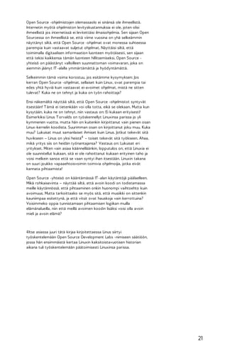 Open Source -ohjelmistojen olemassaolo ei sinänsä ole ihmeellistä.
Internetin myötä ohjelmiston levityskustannuksia ei ole, joten olisi
ihmeellistä jos internetissä ei levitettäisi ilmaisohjelmia. Sen sijaan Open
Sourcessa on ihmeellistä se, että viime vuosina on yhä selkeämmin
näyttänyt siltä, että Open Source -ohjelmat ovat monessa suhteessa
parempia kuin vastaavat suljetut ohjelmat. Näyttäisi siltä, että
toimimalla digitaalisen informaation luonteen myötäisesti, sen sijaan
että tekisi kaikkensa tämän luonteen hillitsemiseksi, Open Source yhteisö on päästänyt valloilleen suunnattoman voimavaran, joka on
aiemmin jäänyt IT -alalla ymmärtämättä ja hyödyntämättä.
Selkeimmin tämä voima korostuu, jos esitämme kysymyksen: Jos
kerran Open Source -ohjelmat, sellaiset kuin Linux, ovat parempia tai
edes yhtä hyviä kuin vastaavat ei-avoimet ohjelmat, mistä ne sitten
tulevat? Kuka ne on tehnyt ja kuka on työn rahoittaja?
Ensi näkemältä näyttää siltä, että Open Source -ohjelmistot syntyvät
itsestään! T ämä ei tietenkään voi olla totta, eikä se olekaan. Mutta kun
kysytään, kuka ne on tehnyt, niin vastaus on: Ei kukaan erityisesti!
Esimerkiksi Linus T orvalds on työskennellyt Linuxinsa parissa jo yli
kymmenen vuotta, mutta hän on kuitenkin kirjoittanut vain pienen osan
Linux-kernelin koodista. Suurimman osan on kirjoittanut joku muu. Kuka
muu? Lukuisat muut samanlaiset ihmiset kuin Linus. Jotkut tekevät sitä
huvikseen – Linus on yksi heistä4 – toiset tekevät sitä työkseen. Ahaa,
mikä yritys siis on heidän työnantajansa? Vastaus on: Lukuisat eri
yritykset. Miten vain asiaa käännelläänkin, lopputulos on, että Linuxia ei
ole suunnitellut kukaan, sitä ei ole rahoittanut kukaan erityinen taho ja
voisi melkein sanoa että se vaan syntyi ihan itsestään. Linuxin takana
on suuri joukko vapaaehtoisvoimin toimivia ohjelmoijia, jotka eivät
kannata pihtaamista!
Open Source -yhteisö on kääntämässä IT -alan käytäntöjä päälaelleen.
Mikä rohkaisevinta – näyttää siltä, että avoin koodi on todistamassa
meille käytännössä, että pihtaaminen onkin huonompi vaihtoehto kuin
avoimuus. Mutta tarkoittaako se myös sitä, että musiikki on sittenkin
kauniimpaa esitettynä, ja että vitsit ovat hauskoja vain kerrottuina?
Voisimmeko oppia tunnistamaan pihtaamisen logiikan muilla
elämänalueilla, niin että meillä avoimen koodin lisäksi voisi olla avoin
mieli ja avoin elämä?

4Itse asiassa juuri tätä kirjaa kirjoitettaessa Linus siirtyi
työskentelemään Open Source Development Labs -nimiseen säätiöön,
jossa hän ensimmäistä kertaa Linuxin kaksitoistavuotisen historian
aikana tuli työskentelemään päätoimisesti Linuxinsa parissa.

21

 