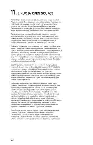 11. LINUX JA OPEN SOURCE
T ämän kirjan tavoitteena ei ole todistaa, että Linux on parempi kuin
Windows, tai että Open Source on ainoa oikea ratkaisu. Varsinkaan en
yritä kiistää sitä tosiasiaa, että öljy on ehtyvä luonnonvara. Mutta
tarkoitus olisi kuitenkin hieman haastaa vallallaolevaa ajattelua.
T arkoituksena on seuraavaksi tarkastella Linux-maailman periaatteita,
arvoja ja toimintatapoja ja mahdollisesti ottaa niistä jotain opiksikin.
T ämän johdantona toimineen luvun lopuksi meidän on kuitenkin
otettava huomioon se tosiasia, että monet lukijoista eivät ole ehkä
koskaan kuulleetkaan Linuxista tai Open Source -käsitteestä. Ennen
kuin jatkamme eteenpäin, tarjoamme siksi tässä hyvin lyhyen ja
ytimekkään tietoiskun Open Source -ohjelmistojen taustoista.
Keskiverto tietokoneen käyttäjä vuonna 2003 uskoo – tavallaan aivan
oikein – että ei ole koskaan käyttänyt Linuxia. T odennäköisimmin hän
käyttää Microsoftin valmistamaa Windows-nimistä käyttöjärjestelmää ja
lisäksi muita Microsoftin ja joidenkin muiden yhtiöiden valmistamia
ohjelmia päivittäisiin askareihinsa. Välillisesti kuitenkin jokainen meistä
on jo hyödyntänyt Open Source -yhteisön tuottamia ohjelmia. T ämäkin
kirja, jota parhaillaan luet, on kirjoitettu Linux-tietokoneella OpenOfficenimisellä tekstinkäsittelyohjelmalla.
Jos olet käyttänyt internetiä, olet aivan varmasti ollut yhteydessä
verkkopalvelimeen, jossa on Linux-käyttöjärjestelmä. Yli 60% kaikista
internetin www-sivuista välitetään verkkoon Apache-nimisen avoimen
palvelinohjelman avulla. Samalla lailla suurin osa internetin
sähköposteista välitetään vastaanottajalleen avoimen Sendmail-nimisen
sähköpostipalvelinohjelman avulla. Nämä kaikki ovat tunnettuja Open
Source -ohjelmistoja. T ietämättäsi käytät siis todennäköisesti Open
Source -ohjelmia päivittäin!
Kuten edellä on selostettu, on ohjelmistoyrityksissä vallalla oleva
käytäntö sellainen, että tietokoneohjelmien lähdekoodi, se teksti mitä
ohjelmoija työkseen kirjoittaa, on salaista. Sitä ei yleensä näytetä
kenellekään yrityksen ulkopuolella, vaan valmiit ohjelmat jaetaan
ainoastaan konekielisinä, eli siinä muodossa missä tietokone niitä
suorittaa. Konekielisen ohjelman lukeminen on ihmiselle käytännössä
mahdotonta. Lisäksi myös konekielisen ohjelman käyttämistä on
rajoitettu erilaisilla ehdoilla joihin ohjelman ostaja pakotetaan
suostumaan. T yypillinen ehto on esimerkiksi se, että yhdeltä CD-levyltä
ohjelman saa asentaa vain yhdelle koneelle. Jos jollakin on kaksi
tietokonetta, hänen pitää ostaa myös kaksi kopiota haluamastaan
ohjelmasta, vaikka mitään teknistä syytä tähän ei olekaan.
Open Source -yhteisö tuottaa ohjelmia täysin erilaisella periaatteella.
Ohjelman käyttämistä ei keinotekoisesti rajoiteta mitenkään.
Lähdekoodi on kaikkien saatavilla, se julkaistaan esimerkiksi
internetissä. Lähdekoodi ei ole ainoastaan luettavissa, vaan kenellä
tahansa on myös oikeus käyttää toisten koodia omissa ohjelmissaan.

22

 