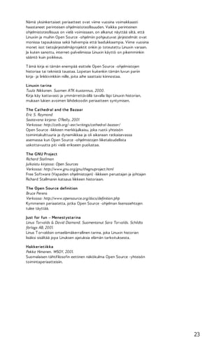 Nämä yksinkertaiset periaatteet ovat viime vuosina voimakkaasti
haastaneet perinteisen ohjelmistoteollisuuden. Vaikka perinteinen
ohjelmistoteollisuus on vielä voimissaan, on alkanut näyttää siltä, että
Linuxiin ja muihin Open Source -ohjelmiin pohjautuvat järjestelmät ovat
monissa tapauksissa sekä halvempia että laadukkaampia. Viime vuosina
monet isot tietojärjestelmäprojektit onkin jo toteutettu Linuxin varaan.
Ja kuten sanottu, internet-palvelimissa Linuxin käyttö on pikemminkin
sääntö kuin poikkeus.
T ämä kirja ei tämän enempää esittele Open Source -ohjelmistojen
historiaa tai teknistä taustaa. Lopetan kuitenkin tämän luvun pariin
kirja- ja linkkivinkkiin niille, joita aihe saattaisi kiinnostaa.
Linuxin tarina
Tuula Nikkanen. Suomen ATK-kustannus, 2000.
Kirja käy kattavasti ja ymmärrettävällä tavalla läpi Linuxin historian,
mukaan lukien avoimen lähdekoodin periaatteen syntymisen.
The Cathedral and the Bazaar
Eric S. Raymond
Saatavana kirjana: O'Reilly, 2001
Verkossa: http://catb.org/~esr/writings/cathedral-bazaar/
Open Source -liikkeen merkkijulkaisu, joka ruotii yhteisön
toimintakulttuuria ja dynamiikkaa ja oli aikanaan ratkaisevassa
asemassa kun Open Source -ohjelmistojen liiketaloudellista
uskottavuutta piti vielä erikseen puolustaa.
The GNU Project
Richard Stallman
Julkaistu kirjassa: Open Sources
Verkossa: http://www.gnu.org/gnu/thegnuproject.html
Free Software (Vapaiden ohjelmistojen) -liikkeen perustajan ja johtajan
Richard Stallmanin katsaus liikkeen historiaan.
The Open Source definition
Bruce Perens
Verkossa: http://www.opensource.org/docs/definition.php
Kymmenen periaatetta, jotka Open Source -ohjelman lisenssiehtojen
tulee täyttää.
Just for fun – Menestystarina
Linus Torvalds & David Diamond. Suomentanut Sara Torvalds. Schildts
förlags AB, 2001.
Linus T orvaldsin omaelämäkerrallinen tarina, joka Linuxin historian
lisäksi sisältää jopa Linuksen ajatuksia elämän tarkoituksesta.
Hakkerietiikka
Pekka Himanen. WSOY, 2001.
Suomalaisen tähtifilosofin eettinen näkökulma Open Source -yhteisön
toimintaperiaatteisiin.

23

 