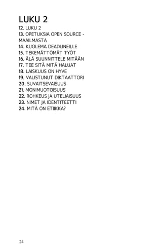 LUKU 2
12. LUKU 2
13. OPETUKSIA OPEN SOURCE MAAILMASTA
14. KUOLEMA DEADLINEILLE
15. TEKEMÄTTÖMÄT TYÖT
16. ÄLÄ SUUNNITTELE MITÄÄN
17. TEE SITÄ MITÄ HALUAT
18. LAISKUUS ON HYVE
19. VALISTUNUT DIKTAATTORI
20. SUVAITSEVAISUUS
21. MONIMUOTOISUUS
22. ROHKEUS JA UTELIAISUUS
23. NIMET JA IDENTITEETTI
24. MITÄ ON ETIIKKA?

24

 