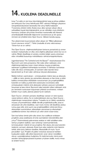 14. KUOLEMA DEADLINEILLE
Linus T orvalds on siis Linux-käyttöjärjestelmän luoja ja johtaa edelleen
sen kehitystä. Kun Linus helmikuussa 1997 valmistui Helsingin yliopiston
tietojenkäsittelytieteen laitokselta hän siirtyi Kalifornialaiseen
T ransmeta-yhtiöön töihin. Koska Linux alkoi samaan aikaan olla jo
suhteellisen kypsä käyttöjärjestelmä, se sai vähitellen myös lehdistön
huomiota. Linuksen siirtyminen Amerikan mantereelle teki hänestä
amerikkalaiselle lehdistölle helpommin tavoitettavan ja niin ujosta
nörtistä tuli yhtäkkiä koko Open Source -liikkeen kansikuvapoju.
Yksi yleisimmistä kysymyksistä siihen aikaan oli: "Milloin julkaistaan
Linuxin seuraava versio? ". T ähän Linuksella oli aina vakiovastaus:
"Sitten kun se on valmis."
Yksi Open Source -ohjelmistokehityksen kantavia periaatteita jo ennen
Linuksen mukaantuloa on ollut, että ohjelma julkaistaan sitten kun se on
valmis. Mitään deadlineja ei tunneta, eivätkä tekijät suostu antamaan
edes viitteellisiä lausuntoja mahdollisesta valmistumisajankohdasta.
Legendaarisessa T he Cathedral and the Bazaar5 -kirjoituksessaan Eric
Raymond ruotii tätä periaatetta. Hän tulee siihen tulokseen, että
ohjelmistoprojektissa, kuten missä tahansa muussa projektissa,
asetetaan tyypillisesti kolmenlaisia tavoitteita: 1) Valmiissa tuotteessa
tulee olla tietyt ominaisuudet, 2) tuotteen tulee täyttää tietyt
laatukriteerit ja 3) sen tulee valmistua tietyssä aikataulussa.
Näiden kolmen vaatimuksen – ominaisuuksien määrä, laatu ja aikataulu
– välillä on tietty jännite. Jos esimerkiksi aikataulu on liian kireä, ei ehkä
kaikkia ominaisuuksia ehditäkään toteuttamaan. Jos projektipäällikkö
kuitenkin on tiukka ja pitää kiinni asetetuista tavoitteista sekä
ominaisuuksien määrän että aikataulun suhteen, joutuvat työntekijät
hosumaan ja laatu kärsii. Raymond tulee kuitenkin siihen tulokseen, että
jos tietoisesti suostutaan luopumaan yhdestä tavoitteesta, voidaan
kahden muun osalta yleensä päästä hyviin tuloksiin.
Open Source -yhteisön periaate deadlineja vastaan on tätä taustaa
vasten järkevä valinta. Se on todennäköisesti yksi syy Open Source ohjelmistojen menestyksen takana. T oisaalta se on räikeä vastakohta
muussa yritysmaailmassa vallalla olevalle projektikulttuurille, jossa ei
ainoastaan ole yhtä deadlinea, vaan myös monta väli-deadlinea. Joskus
tuntuu jopa siltä, että suurin osa projektipäällikön tehtävistä liittyy
aikataulujen suunnitteluun, aikataulujen seurantaan ja aikataulujen
uudelleenarviointiin. Itse tehtävä työ onkin sitten toisarvoista.
Sain itse kokea tämän jokin aika sitten, kun osallistuin erääseen
projektiin, jossa asiakkaana oli eräs suomalainen tietotekniikka-alan
yritys.6 Ensimmäisissä palavereissa asiakas ei vielä tarkalleen edes
tiennyt projektin sisältöä, vaan tarkempi vaatimusmäärittely
(ominaisuuksien määrä) oli osa projektia. Heti alusta yksi asia kuitenkin
tiedettiin varmasti: aikataulu. Ennen kuin edes tiedettiin mitä haluttiin
tehdä, oltiin lyöty lukkoon deadline. Aikataululle oli myös "hyvin
perustellut" syyt. Projekti oli pakko toteuttaa seuraavan kahden
kuukauden sisään, sillä siihen käytettävät varat tulivat meneillään
olevan vuosineljänneksen budjetista. En tiedä kertooko tämä jotain
asioiden tärkeysjärjestyksestä kyseisen yrityksen sisällä, mutta minua
se ainakin huvitti.

30

 