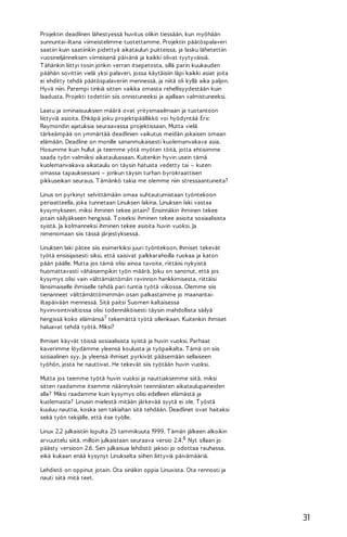 Projektin deadlinen lähestyessä huvitus olikin tiessään, kun myöhään
sunnuntai-iltana viimeistelimme tuotettamme. Projektin päätöspalaveri
saatiin kuin saatiinkin pidettyä aikataulun puitteissa, ja lasku lähetettiin
vuosineljänneksen viimeisenä päivänä ja kaikki olivat tyytyväisiä.
T ähänkin liittyi tosin jonkin verran itsepetosta, sillä parin kuukauden
päähän sovittiin vielä yksi palaveri, jossa käytäisiin läpi kaikki asiat joita
ei ehditty tehdä päätöspalaveriin mennessä, ja niitä oli kyllä aika paljon.
Hyvä niin. Parempi tinkiä sitten vaikka omasta rehellisyydestään kuin
laadusta. Projekti todettiin siis onnistuneeksi ja ajallaan valmistuneeksi.
Laatu ja ominaisuuksien määrä ovat yritysmaailmaan ja tuotantoon
liittyviä asioita. Ehkäpä joku projektipäällikkö voi hyödyntää Eric
Raymondin ajatuksia seuraavassa projektissaan. Mutta vielä
tärkeämpää on ymmärtää deadlinien vaikutus meidän jokaisen omaan
elämään. Deadline on monille sananmukaisesti kuolemanvakava asia.
Hosumme kuin hullut ja teemme yötä myöten töitä, jotta ehtisimme
saada työn valmiiksi aikataulussaan. Kuitenkin hyvin usein tämä
kuolemanvakava aikataulu on täysin hatusta vedetty tai – kuten
omassa tapauksessani – jonkun täysin turhan byrokraattisen
pikkuseikan seuraus. T ämänkö takia me olemme niin stressaantuneita?
Linus on pyrkinyt selvittämään omaa suhtautumistaan työntekoon
periaatteella, joka tunnetaan Linuksen lakina. Linuksen laki vastaa
kysymykseen, miksi ihminen tekee jotain? Ensinnäkin ihminen tekee
jotain säilyäkseen hengissä. T oiseksi ihminen tekee asioita sosiaalisista
syistä. Ja kolmanneksi ihminen tekee asioita huvin vuoksi. Ja
nimenomaan siis tässä järjestyksessä.
Linuksen laki pätee siis esimerkiksi juuri työntekoon. Ihmiset tekevät
työtä ensisijaisesti siksi, että saisivat palkkarahoilla ruokaa ja katon
pään päälle. Mutta jos tämä olisi ainoa tavoite, riittäisi nykyistä
huomattavasti vähäisempikin työn määrä. Joku on sanonut, että jos
kysymys olisi vain välttämättömän ravinnon hankkimisesta, riittäisi
länsimaiselle ihmiselle tehdä pari tuntia työtä viikossa. Olemme siis
tienanneet välttämättömimmän osan palkastamme jo maanantaiiltapäivään mennessä. Sitä paitsi Suomen kaltaisessa
hyvinvointivaltiossa olisi todennäköisesti täysin mahdollista säilyä
hengissä koko elämänsä7 tekemättä työtä ollenkaan. Kuitenkin ihmiset
haluavat tehdä työtä. Miksi?
Ihmiset käyvät töissä sosiaalisista syistä ja huvin vuoksi. Parhaat
kaverimme löydämme yleensä koulusta ja työpaikalta. T ämä on siis
sosiaalinen syy. Ja yleensä ihmiset pyrkivät pääsemään sellaiseen
työhön, josta he nauttivat. He tekevät siis työtään huvin vuoksi.
Mutta jos teemme työtä huvin vuoksi ja nauttiaksemme siitä, miksi
sitten raadamme itsemme näännyksiin teennäisten aikataulupaineiden
alla? Miksi raadamme kuin kysymys olisi edelleen elämästä ja
kuolemasta? Linusin mielestä mitään järkevää syytä ei ole. T yöstä
kuuluu nauttia, koska sen takiahan sitä tehdään. Deadlinet ovat haitaksi
sekä työn tekijälle, että itse työlle.
Linux 2.2 julkaistiin lopulta 25 tammikuuta 1999. T ämän jälkeen alkoikin
arvuuttelu siitä, milloin julkaistaan seuraava versio 2.4.8 Nyt ollaan jo
päästy versioon 2.6. Sen julkaisua lehdistö jaksoi jo odottaa rauhassa,
eikä kukaan enää kysynyt Linukselta siihen liittyviä päivämääriä.
Lehdistö on oppinut jotain. Ota sinäkin oppia Linuxista. Ota rennosti ja
nauti siitä mitä teet.

31

 