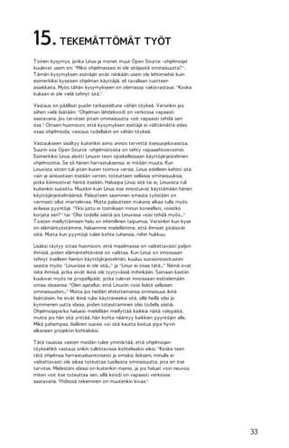 15. TEKEMÄTTÖMÄT TYÖT
T oinen kysymys, jonka Linus ja monet muut Open Source -ohjelmoijat
kuulevat usein on: "Miksi ohjelmassasi ei ole sitäjasitä ominaisuutta? ".
T ämän kysymyksen esittäjät eivät niinkään usein ole lehtimiehiä kuin
esimerkiksi kyseisen ohjelman käyttäjiä, eli tavallaan tuotteen
asiakkaita. Myös tähän kysymykseen on olemassa vakiovastaus: "Koska
kukaan ei ole vielä tehnyt sitä."
Vastaus on päällisin puolin tarkasteltuna vähän töykeä. Varsinkin jos
siihen vielä lisätään: "Ohjelman lähdekoodi on verkossa vapaasti
saatavana. Jos tarvitset jotain ominaisuutta voit vapaasti tehdä sen
itse." Ottaen huomioon, että kysymyksen esittäjä ei välttämättä edes
osaa ohjelmoida, vastaus todellakin on vähän töykeä.
Vastaukseen sisältyy kuitenkin aimo annos tervettä itsesuojeluvaistoa.
Suurin osa Open Source -ohjelmistoista on tehty vapaaehtoisvoimin.
Esimerkiksi Linus aloitti Linuxin teon opiskellessaan käyttöjärjestelmien
ohjelmointia. Se oli hänen harrastuksensa, ei mitään muuta. Kun
Linuxista sitten tuli joten kuten toimiva versio, Linus edelleen kehitti sitä
vain ja ainoastaan itseään varten, toteuttaen sellaisia ominaisuuksia,
jotka kiinnostivat häntä itseään. Halusipa Linus sitä tai ei, Linuxista tuli
kuitenkin suosittu. Muutkin kuin Linus itse innostuivat käyttämään hänen
käyttöjärjestelmäänsä. Palautteen saaminen omasta työstään on
varmasti ollut imartelevaa. Mutta palautteen mukana alkaa tulla myös
erilaisia pyyntöjä: "Yksi juttu ei toimikaan minun koneellani, voisitko
korjata sen? " tai "Olisi todella siistiä jos Linuxissa voisi tehdä myös..."
T oisten miellyttämisen halu on inhimillinen taipumus. Varsinkin kun kyse
on elämäntyöstämme, haluamme mielellämme, että ihmiset pitäisivät
siitä. Mutta kun pyyntöjä tulee kohta tuhansia, niihin hukkuu.
Lisäksi täytyy ottaa huomioon, että maailmassa on valitettavasti paljon
ihmisiä, joiden elämäntehtävänä on valittaa. Kun Linus on innoissaan
tehnyt itselleen hienon käyttöjärjestelmän, kuuluu suosionosoitusten
seasta myös: "Linuxissa ei ole sitä..." ja "Linux ei osaa tätä..." Nämä ovat
niitä ihmisiä, jotka eivät ikinä ole tyytyväisiä mihinkään. Samaan kastiin
kuuluvat myös ne propellipäät, jotka tulevat innoissaan esittelemään
omaa ideaansa: "Olen ajatellut, että Linuxiin voisi lisätä sellaisen
ominaisuuden..." Mutta jos heidän ehdottamansa ominaisuus ikinä
lisättäisiin, he eivät ikinä tulisi käyttäneeksi sitä, sillä heillä olisi jo
kymmenen uutta ideaa, joiden toteuttaminen olisi todella siistiä.
Ohjelmoijaparka haluaisi mielellään miellyttää kaikkia näitä valopäitä,
mutta jos hän sitä yrittää, hän kohta nääntyy kaikkien pyyntöjen alle.
Mikä pahempaa, liiallinen suosio voi sitä kautta koitua jopa hyvin
alkaneen projektin kohtaloksi.
T ätä taustaa vasten meidän tulee ymmärtää, että ohjelmoijan
töykeähkö vastaus onkin tulkittavissa kohteliaaksi eiksi. "Koska teen
tätä ohjelmaa harrastusluontoisesti ja omaksi ilokseni, minulla ei
valitettavasti ole aikaa toteuttaa tuollaista ominaisuutta, jota en itse
tarvitse. Mielestäni ideasi on kuitenkin mainio, ja jos haluat voin neuvoa
miten voit itse toteuttaa sen, sillä koodi on vapaasti verkossa
saatavana. Yhdessä tekeminen on muutenkin kivaa."

33

 