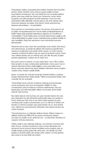 Vastaukseen sisältyy itsesuojeluvaiston lisäksi toinenkin pieni totuuden
siemen. Onhan nimittäin totta, että jos kysyjä todella tarvitsisi
kysymäänsä ominaisuutta, hän voisi tehdä sen itse tai ainakin palkata
jonkun, joka osaa tehdä sen. Kuten juuri totesimme, monet näistä
kysyjistä ovat kyllä innoissaan hyvästä ideastaan, mutta kun asia
esitetäänkin heille tällä lailla, innostus laantuu. He eivät oikeasti usko
loistavaan ideaansa niin paljoa, että olisivat valmiit panostamaan
ideaansa sekuntiakaan – tai penniäkään.
Hyvä ystäväni on ammatiltaan pastori. Voin kertoa, että pastorin työ
on paljon monipuolisempaa kuin voisi kuvitella. Jumalanpalvelusten ja
häiden lisäksi pitää järjestää kaikenlaista ohjelmaa niin nuorille kuin
vanhuksillekin. T ämän lisäksi pitää ymmärtää äänentoiston päälle ja olla
mikrotukihenkilönä. Ja paljon muuta mielenkiintoista projektia hänellä on
aina meneillään. Onpa hän saarnannut myös internetissä suorassa
lähetyksessä.
Puhuimme kerran siitä, miten hän suunnittelee omia töitään. Hän kertoi,
että yleensä kesä- ja joululoman jälkeen hän kirjoittaa paperille listan
asioista ja projekteista, joita pitäisi tehdä. Listaan voi myös tarpeen
vaatiessa myöhemmin lisätä rivejä, jos uusia hyviä ideoita syntyy. Sitten
vaan valitaan listalta yksi tai useampi asia työn alle. Kun joku projekti
saadaan päätökseen, voidaan sen yli vetää viiva.
Kun puoli vuotta on kulunut, on taas uuden listan vuoro. Moni vanhan
listan projekti on saatu onnistuneesti päätökseen, mutta suurin osa on
yleensä tekemättä. Kuten ohjelmoijillakin, myös pastoreilla tuntuu
olevan enemmän ideoita kuin aikaa. Edelleen tekemättä olevat projektit
voidaan ottaa mukaan uudelle listalle.
Joskus voi käydä niin, että joku loistoidea sitkeästi keikkuu vuodesta
toiseen tekemättömien töiden listalla. T ällöin se poistetaan listalta, eikä
muistella sitä sen enempää.
T ietämättään tämä ystäväni noudattaa töidensä priorisoinnissaan
samaa periaatetta kuin Linus ja kumppanit. Heilläkin on lista
ominaisuuksia, jotka he haluavat toteuttaa ohjelmassaan. Osa itse
keksittyjä ja osa ehkä käyttäjiltä tulleita toivomuksia. Sitten kaikki
tekevät mitä huvittaa.
Kun kaikki tekevät mitä huvittaa, niin usein tietenkin käykin niin, että
joku tekemätön työ jää tekemättä pidemmäksi aikaa, kun ketään ei
huvita tehdä juuri sitä. Linus ei ota tästä mitään paineita. Jos joku
ominaisuus jää vuosiksi toteuttamatta, se ei voi olla kovin tärkeä, kun
ilmankin on selvitty! Linuksen oppi tässä kohden siis on, että tärkeät
työt valikoituvat automaattisesti tehtäväksi, eikä asiasta kannata sen
vuoksi stressata.
T änä päivänä Linux on miljardien dollarien bisnes. Pelissä mukana on
sellaisia yhtiöitä kuin IBM ja HP. Jos jotain ominaisuutta oikeasti
tarvitaan, he todella voivat tehdä sen itse – ja tekevätkin. Koodihan on
vapaasti verkossa saatavana.
Vaikka sinulla ei olisi miljardeja dollareja, voit kuitenkin toteuttaa tätä
Open Source -yhteisön periaatetta myös omassa elämässäsi. Kun
seuraavan kerran pomosi tarjoaa kiireellistä uutta projektia, joka on
todella tärkeä ja jonka pitäisi olla valmis heti, voit ajatella: Jos tämä
projekti on firmalle todella näin tärkeä, siihen voidaan varmasti palkata
joku, jonka ei tarvitse tehdä sitä ylitöinä.

34

 