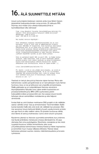 16. ÄLÄ SUUNNITTELE MITÄÄN
Linuxin syntymäpäivä lasketaan viestistä, jonka Linus lähetti Usenetjärjestelmän keskusteluryhmään comp.os.minix, 25. elokuuta 1991.
Huomaa, että mitään Linux-aiheisia keskusteluryhmiä ei
luonnollisestikaan ollut olemassa!
From: Linus Benedict Torvalds (torvalds@ klaava.Helsinki.FI)
Subject: M itä ominaisuuksia haluaisit nähdä minixissä?
Newsgroups: comp.os.minix
Date: 1991-08-25 23:12:08 PST
M oi kaikki minixin käyttäjät O len tekemässä (vapaata) käyttöjärjestelmää (se on vain
harrastus, siitä ei tule isoa ja ammattimaista niinkuin
gnu:sta) 386(486) AT klooneille. O len keitellyt tätä kokoon
huhtikuusta asti ja se alkaa olla jo valmis. Haluaisin
kuulla mistä asioista ihmiset pitävät/eivät pidä minixissä,
sillä minun käyttöjärjestelmäni muistuttaa sitä jonkin
verran (tiedostojärjestelmässä on sama fyysinen järjestys
(johtuen käytännön syistä) ja pari muuta juttua).
O len jo portannut bash(1.08) ja gcc(1.40), ja homma tuntuu
toimivan. Tämä tarkoittaa, että jo parin kuukauden päästä
minulla pitäisi olla jotain toimivaa ja minua kiinnostaisi
kuulla mitä ominaisuuksia ihmiset haluaisivat. Kaikki
ehdotukset ovat tervetulleita, mutta en lupaa mitään :-)
Linus (torvalds@ kruuna.helsinki.fi)
PS. Kyllä – siinä ei ole yhtään minix-koodia, ja siinä on
monisäikeinen tiedostojärjestelmä. Se EI ole siirrettävä
(käyttää 386 prosessinvaihtoa jne), eikä se varmaan ikinä
tule tukemaan muuta kuin AT-kovalevyjä, koska muita
minulla ei ole :-(.9

Viestissä on tiettyä ylevyyttä ja historian siipien havinaa. Mutta näin
kolmentoista vuoden perspektiivissä se on naiiviudessaan myös hieman
huvittava. Linux on iso ja kehitystyö sen ympärillä ammattimaista.
Päälle päätteeksi se on todennäköisesti historian siirrettävin
käyttöjärjestelmä. Nykyään Linux tukee ainakin kuuttatoista eri
prosessoriarkkitehtuuria, IBM:n s390 suurkoneista pieniin
kulutuselektroniikan prosessoreihin asti. Itse asiassa Linuxin koodin
kehutaan olevan esimerkillisen modulaarista ja siksi helposti
siirrettävää.
Ironiaa lisää se, että Linuksen mainitsema GNU-projekti ei ole vieläkään
saanut valmiiksi omaa "isoa ja ammattimaista" Hurd-kerneliään. Kaikki
kunnia kuitenkin heille siitä, että eivät ole vieläkään luovuttaneet. Olen
itse seurannut Linuxin kehitystä läheltä yli puoli vuosikymmentä, ja koko
sen ajan Hurd on ollut melkein valmis. On jotenkin huvittavaa nähdä,
että tilanne oli sama jo kolmetoista vuotta sitten Linuxin syntyessä.
Käytämme yleensä ns. historian suurmiehiä esimerkkinä, kun yritämme
itse löytää jonkinlaista menestystä omassa elämässämme. On jopa
olemassa ihan oma psykologeista, filosofeista, tanssijoista ja ties mistä
tyypeistä koostuva värikäs ammattikunta, joka ravaa
yritystilaisuuksissa luennoimassa menestymisestä ja hakee inspiraatiota
ja esimerkkiä muun muassa tällaisista lähteistä. Yleensä näissä
luennoissa puhutaan suurista visioista, määrätietoisuudesta ja kovasta
työnteosta.

35

 