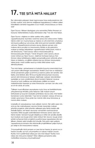 17. TEE SITÄ MITÄ HALUAT
Nyt olemmekin päässeet tässä inspiroivassa Linus-analyysissämme niin
hyvään vauhtiin, että olemme edellisessä kappaleessa jo melkein tulleet
käsitelleeksi tämänkin kappaleen. Ei se mitään, innostuneisuus on hieno
asia!
Open Source -liikkeen ideologiaan, jota esimerkiksi Pekka Himanen on
kutsunut hakkerietiikaksi, kuuluu olennaisesti ohje: T ee sitä mitä haluat.
Open Source -ohjelmia on tähän saakka tehty paljolti
vapaaehtoistyönä. Suomeksi voisimme sanoa että talkoovoimin. Vaikka
tilanne onkin nyt muuttumassa ja mukana on yhä enemmän yrityksiä ja
sitä kautta palkattua työvoimaa, elää tämä perinne kuitenkin edelleen
vahvana. Vapaaehtoistyövoimasta seuraa yleensä suoraan, että
mukana oleva porukka on innostunutta. Ketään ei ole pakotettu
mukaan ja kukapa haluaisikaan vapaaehtoisesti tehdä jotain, mistä ei
ole kiinnostunut. T ästä seuraa valtava innostuneisuuden ja
kiinnostuneisuuden ilmapiiri. T ämän ilmapiirin onkin sanottu olevan
toinen tärkeä syy Open Source -ohjelmien korkeaan laatuun. Kun
ihminen tekee kahdeksasta-neljään periaatteella jotain tehtävää, johon
hänet on käsketty, on jälkikin erilaista kuin jos ihminen innostuneesti
tekee jotain, mistä todella nauttii ja minkä ehkä kokee myös
elämäntyökseen.
T ee mitä haluat -periaatteessa on kuitenkin kysymys enemmästä kuin
vain jostain talkoohengen seurauksista. Ainakin Linus itse on sisäistänyt
tämän periaatteen paljon syvemmin ja osannut pukea sen sanoiksi. Sen
lisäksi, että lehdistö alkoi 90-luvun lopulla kiinnostumaan Linuxista,
samoin siitä kiinnostuivat lukuisat ohjelmoijat. Lukuisat tietotekniikan
opiskelijat ja myös työelämässä olevat koodarit halusivat tutustua
Linuxiin ja myös osallistua sen kehitykseen. Joillekin se tarjosi
mielenkiintoisen haasteen ja toiset kiinostuivat varmaan vain siksi, että
se oli niin siistiä, eli coolia.
T ällaisen muotivillityksen seurauksena myös Linus sai henkilökohtaisia
yhteydenottoja ihmisiltä, jotka halusivat tulla mukaan Linuxin
kehitykseen ja kysyivät Linukselta jonkinlaista neuvoa siitä, mitä heidän
kannattaisi ruveta tekemään. T aas kerran Linuksen vastaus oli kuiva ja
mitään sanomaton: Sinun pitää itse miettiä mikä sinua kiinnostaa, ja
mennä siihen mukaan.
Linuksella oli vastaukseensa myös selkeät motiivit. Hän selitti asian niin,
että jos hän mielivaltaisesti neuvoisi ihmisiä menemään mukaan
johonkin projektiin, ehkä johonkin sellaiseen joka häntä itseään sillä
hetkellä kiehtoi, niin hänen neuvonsa varmastikin osoittautuisivat
huonoiksi. Eihän kysyjää todennäköisesti kiinnosta samat asiat kuin
häntä itseään. Samaten kysyjän lahjakkuus ei ehkä ole samalla alueella
kuin Linuksen. Jos kysyjä sitten tekisi niinkuin hän neuvoo, kysyjä ennen
pitkää turhautuisi koko projektiin ja pahimmassa tapauksessa olisi sen
jälkeen vihainen sekä Linusille että Linuxille. Sitä paitsi, eipä uudesta
vapaaehtoistyövoimasta olisi ehdotetulle projektillekaan paljoa hyötyä,
jos tekijä ei ole innostuneena mukana.
Yritysmaailmalle tämä periaate on taas kerran haaste. Ja samoin se on
haaste Linuxille, nyt kun yritysmaailma on tulossa mukaan Linuxiin.
Kuinka moni työelämässä tekee juuri sitä mitä haluaa? Kuinka moni
tekee sitä mitä pomo käskee? Onko tällaista periaatetta edes
mahdollista toteuttaa yritysmaailmassa?

38

 