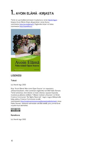 1. AVOIN ELÄMÄ -KIRJASTA
T ämä on uusi kollaboratiivisesti muokattava versio Henrik Ingon
kirjasta Avoin Elämä. Kirjan alkuperäinen versio löytyy
osoitteesta http://avoinelama.fi/. Englanniksi kirjan voi lukea
osoitteesta http://openlife.cc/.

LISENSSI
Teksti
(cc) Henrik Ingo 2005
Kirja "Avoin Elämä: Näin toimii Open Source" on vapautettu
yhteisomistukseen, mikä tunnetaan englanniksi termillä Public Domain.
T ämä tarkoittaa, että tekstiä voi kuka tahansa vapaasti kopioida,
muokata ja julkaista edelleen. T ällaisen teoksen yhteyteen voi liittää
Creative Commonsin "No Rights Reserved" -logon. Logoa klikkaamalla
lukija päätyy Creative Commonsin sivuille
osoitteeseen http://creativecommons.org/licenses/publicdomain/, jossa
Public Domain -käsitettä selvitetään selvällä kielellä, jota ymmärtävät
muutkin kuin lakimiehet.

Kansikuva
(cc) Henrik Ingo 2005

4

 