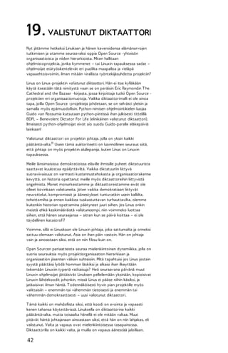 19. VALISTUNUT DIKTAATTORI
Nyt jätämme hetkeksi Linuksen ja hänen kavereidensa elämänarvojen
tutkimisen ja otamme seuraavaksi oppia Open Source -yhteisön
organisaatioista ja niiden hierarkioista. Miten hallitaan
ohjelmistoprojektia, jonka kymmenet – tai Linuxin tapauksessa sadat –
ohjelmoijat etätyöskentelevät eri puolilta maapalloa ja vieläpä
vapaaehtoisvoimin, ilman mitään virallista työntekijäsuhdetta projektiin?
Linus on Linux-projektin valistunut diktaattori. Hän ei itse kylläkään
käytä itsestään tätä nimitystä vaan se on peräisin Eric Raymondin T he
Cathedral and the Bazaar -kirjasta, jossa kirjoittaja tutkii Open Source projektien eri organisaatiomuotoja. Vaikka diktaattorimalli ei ole ainoa
tapa, joilla Open Source -projekteja johdetaan, se on selvästi yleisin ja
samalla myös epämuodollisin. Python-nimisen ohjelmointikielen luojaa
Guido van Rossumia kutsutaan python-piireissä ihan julkisesti tittelillä
BDFL – Benevolent Dictator For Life (elinikäinen valistunut diktaattori).
Ilmeisesti python-ohjelmoijat eivät aio suoda Guido-paralle eläkepäiviä
lainkaan!
Valistunut diktaattori on projektin johtaja, jolla on yksin kaikki
päätäntävalta.11 Usein tämä auktoriteetti on luonnollinen seuraus siitä,
että johtaja on myös projektin alullepanija, kuten Linus on Linuxin
tapauksessa.
Meille länsimaisissa demokratioissa eläville ihmisille puheet diktatuurista
saattavat kuulostaa epäilyttäviltä. Vaikka diktatuuriin liittyvä
suoraviivaisuus on varmasti kustannustehokasta ja organisaatiorakenne
kevyttä, on historia opettanut meille myös diktaattoreihin liittyvistä
ongelmista. Monet monarkeistamme ja diktaattoreistamme eivät ole
olleet kovinkaan valistuneita. Joten vaikka demokratiaan liittyvät
neuvottelut, kompromissit ja äänestykset tuntuvatkin usein kalliilta,
tehottomilta ja ennen kaikkea tuskastuttavan turhauttavilta, olemme
kuitenkin historian opettamina päätyneet juuri siihen. Jos Linus onkin
meistä ehkä keskimääräistä valistuneempi, niin voimmeko luottaa
siihen, että hänen seuraajansa – sitten kun se päivä koittaa – ei ole
täydellinen katastrofi?
Voimme, sillä ei Linuskaan ole Linuxin johtaja, joka sattumalta ja onneksi
sattuu olemaan valistunut. Asia on ihan päin vastoin. Hän on johtaja
vain ja ainoastaan siksi, että on niin fiksu kuin on.
Open Sourcen periaatteista seuraa mielenkiintoinen dynamiikka, jolla on
suoria seurauksia myös projektiorganisaation hierarkiaan ja
organisaation jäsenten välisiin suhteisiin. Mitä tapahtuisi jos Linus jostain
syystä päättäisi lyödä homman läskiksi ja alkaisi ihan ilkeyttään
tekemään Linuxiin typeriä ratkaisuja? Heti seuraavana päivänä muut
Linuxin ohjelmoijat jättäisivät Linuksen pelleilemään yksinään, kopioisivat
Linuxin lähdekoodit johonkin, missä Linus ei pääse niihin käsiksi, ja
jatkaisivat ilman häntä. T odennäköisesti hyvin pian projektille myös
valittaisiin – enemmän tai vähemmän tietoisesti ja enemmän tai
vähemmän demokraattisesti – uusi valistunut diktaattori.
T ämä kaikki on mahdollista siksi, että koodi on avointa ja vapaasti
kenen tahansa käytettävissä. Linuksella on diktaattorina kaikki
päätäntävalta, mutta toisaalta hänellä ei ole mitään valtaa. Muut
pitävät häntä johtajanaan ainoastaan siksi, että hän on niin lahjakas, eli
valistunut. Valta ja vapaus ovat mielenkiintoisessa tasapainossa.
Diktaattorilla on kaikki valta, ja muilla on vapaus äänestää jaloillaan.

42

 