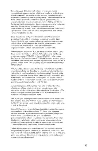 Samasta syystä diktaattorimalli ei toimi hyvin joissain muissa
ympäristöissä. Jos pomosi ei ole tehtäviensä tasalla, se on ikävä juttu,
mutta minkä teet? Jos armeija tottelee sokeasti ylipäällikköään, joka
osoittautuu sairaaksi tyranniksi, minne pakenet? Näissä tilanteissa ei ole
läsnä sellaista avoimuutta, mikä Open Source -prosessiin kuuluu
erottamattomasti. Ilman avoimuutta emme myöskään pysty täysin
luottamaan toisiin organisaation jäseniin, vaan joudumme turvautumaan
raskaisiin demokraattisiin prosesseihin suojautuaksemme
valtataisteluilta ja erilaisilta muilta pihtaamisen muodoilta. Open Source
-projekteissa avoimuus on niin kiinteä osa järjestelmää, että tällaisia
varotoimenpiteitä ei tarvita.
Linus diktaattorina on hyvin konkreettinen esimerkki avoimuuden
periaatteen hyödyistä. Avoimuudesta seuraa suoraan, että Open
Source -projektit eivät tarvitse raskasta projektiorganisaatiota, vaan
voivat toimia hyvinkin kevyesti, ketterästi ja kustannustehokkaasti.
Voisiko diktaattorimalli sitten toimia perinteisemmässä
organisaatiossa? T ästä on olemassa ainakin yksi esimerkki.
WWW-konsortio, lyhyemmin W3C, on standardointielin, joka on luonut
lähes kaikki webiin liittyvät tekniikat. W3C:n julkaisemia standardeja
ovat muun muassa HT ML, CSS-tyylisivut, XML, DOM – joka on osa
JavaScriptiä – PNG-kuvaformaatti, SVG-kuvaformaatti ja monta muuta
tekniikkaa, joita me internetin käyttäjät hyödynnämme päivittäin. W3C:n
jäseninä on noin 450 IT -alan yritystä ja organisaatiota Microsoftista ja
IBM:stä alkaen.
W3C:n päätöksentekoprosessi standardeja valmistellessa muistuttaa
mielenkiintoisella tavalla Open Source -diktaattorimallia. Standardien
valmistelutyö tapahtuu aiheeseen perehtyneessä työryhmässä, jonka
työ on hyvin avointa. Standardeista julkaistaan useita esiversioita, joita
kuka tahansa voi kommentoida. Kun työryhmä saa työnsä valmiiksi,
tuodaan ehdotus äänestykseen. Äänestykseen saavat osallistua kaikki
jäsenorganisaatiot ja jokaisella on siinä yksi ääni.
Äänestyksen jälkeen W3C:n johtaja yksin joko hyväksyy tai hylkää
ehdotuksen. Johtaja voi siis täysin oman päänsä mukaan joko
noudattaa tai olla noudattamatta äänestystulosta. Käytännössä W3C:n
toiminta on hyvin konsensushakuista, mutta järjestelmä muistuttaa
kuitenkin valistuneen diktaattorin mallia.
W3C:n johtajana on sen perustamisesta asti toiminut T im Berners-Lee.
Hän on sama mies, joka 90-luvun alussa CERN:ssä työskennellessään
kehitti HT ML:n ja muut webiin liittyvät tekniikat. Hän on siis webin Linus
– luoja ja diktaattori.
Kuten W3C:ssä, myös Linuxin kehitystyössä päätökset tehdään yleensä
perusteellisten keskustelujen pohjalta. Erityisesti Linus kuuntelee
neuvoja lähimmiltä ja pitkäaikaisimmilta työtovereiltaan, joita yhteisö
kutsuu hänen luutnanteikseen. He ovat siis eräänlaisia
pikkudiktaattoreita, joilla on projektissa oma vastuualue. Aivan kuten
Linuksenkin, myös heidän auktoriteettinsa perustuu vuosien aikana
osoitettuun lahjakkuuteen ja sitä kautta saavutettuun luottamukseen.
T ällaista järjestelmää kutsutaankin osuvasti meritokratiaksi.
Sellaistakin on tapahtunut, että diktaattori-Linus on lopulta joutunut
murjottaen hyväksymään ratkaisun, jota enemmistö vaatii, vaikka hän
itse on kovasti vastustanut sitä. Jos hän ei toimisi näin, hän ei ehkä joku
päivä enää olisikaan diktaattori. Avoin järjestelmä toimii siis kevyesti
mutta myös demokraattisesti.

43

 