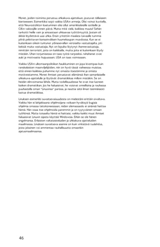 Monet, joiden toiminta perustuu uhkakuva-ajatteluun, joutuvat tällaiseen
kierteeseen. Esimerkiksi sopii vaikka USA:n armeija. Olisi voinut kuvitella,
että Neuvostoliiton kaatuminen olisi ollut amerikkalaisille sotilaille ja
CIA:n vakoojille onnen päivä. Mutta mitä vielä, kaikkea muuta! Sehän
tarkoitti heille vain ja ainoastaan uhkaavaa työttömyyttä. Jostain oli
äkkiä löydettävä uusi uhka. Ensin yritettiin maalata taivaalle tummia
pilviä pelottavan kansainvälisen huumekaupan muodossa. Kun se ei
kuitenkaan oikein tuntunut ydinasevallan veroiselta vastustajalta, piti
keksiä muita vastustajia. Nyt on lopulta löytynyt ihannevastustaja,
nimittäin terroristit, joita on kaikkialla, mutta joita ei kuitenkaan löydy
mistään. Uhan torjumisessa on taas työtä tarpeeksi, rahahanat ovat
auki ja motivaatio huipussaan. USA on taas voimissaan.
Vaikka USA:n ulkomaanpolitiikan haukkuminen on jopa kivempaa kuin
ranskalaisten maanviljelijöiden, niin on hyvä tässä vaiheessa muistaa,
että ennen kaikkea puhumme nyt omasta itsestämme ja omista
motiiveistamme. Monet ihmiset perustavat elämänsä ihan samanlaiselle
uhkakuva-ajattelulle ja löytävät dramatiikkaa milloin mistäkin. Se on
heidän elinvoimansa lähde. Mutta todellisuudessa he ovat itse luoneet
kaiken dramatiikan. Jos he haluaisivat, he voisivat onnellisina ja rauhassa
puuhastella oman "Linuxinsa" parissa, ja nauttia siitä ilman teennäisesti
luotua dramatiikkaa.
Linuksen esimerkki suvaitsevaisuudesta on mielestäni erittäin oivaltava.
Vaikka hän ei lahjakkaana ohjelmoijana voikaan hyväksyä bugisia
ohjelmia omassa tietokoneessaan, niiden olemassaolo ei sinänsä haittaa
häntä. Hän osaa itse ohjelmoida paremmin ja on tyytyväinen omaan
työhönsä. Mutta toisaalta häntä ei haittaisi, vaikka kaikki muut ihmiset
haluaisivat Linuxin sijasta käyttää Windowsia. Eihän se ole hänen
ongelmansa. Erilaisten valtataisteluiden ja uhkakuva-ajatteluiden
maailmassa, Linuksen suvaitseva asenne on kuin virkistävä tuulahdus,
josta jokainen voi ammentaa rauhallisuutta omaankin
ajatusmaailmaansa.

46

 