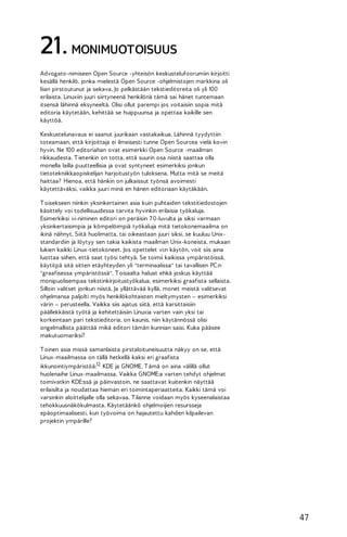 21. MONIMUOTOISUUS
Advogato-nimiseen Open Source -yhteisön keskustelufoorumiin kirjoitti
kesällä henkilö, jonka mielestä Open Source -ohjelmistojen markkina oli
liian pirstoutunut ja sekava. Jo pelkästään tekstieditoreita oli yli 100
erilaista. Linuxiin juuri siirtyneenä henkilönä tämä sai hänet tuntemaan
itsensä lähinnä eksyneeltä. Olisi ollut parempi jos voitaisiin sopia mitä
editoria käytetään, kehittää se huippuunsa ja opettaa kaikille sen
käyttöä.
Keskustelunavaus ei saanut juurikaan vastakaikua. Lähinnä tyydyttiin
toteamaan, että kirjoittaja ei ilmeisesti tunne Open Sourcea vielä kovin
hyvin. Ne 100 editoriahan ovat esimerkki Open Source -maailman
rikkaudesta. T ietenkin on totta, että suurin osa niistä saattaa olla
monella lailla puutteellisia ja ovat syntyneet esimerkiksi jonkun
tietotekniikkaopiskelijan harjoitustyön tuloksena. Mutta mitä se meitä
haittaa? Hienoa, että hänkin on julkaissut työnsä avoimesti
käytettäväksi, vaikka juuri minä en hänen editoriaan käytäkään.
T oisekseen niinkin yksinkertainen asia kuin puhtaiden tekstitiedostojen
käsittely voi todellisuudessa tarvita hyvinkin erilaisia työkaluja.
Esimerkiksi vi-niminen editori on peräisin 7 0-luvulta ja siksi varmaan
yksinkertaisimpia ja kömpelöimpiä työkaluja mitä tietokonemaailma on
ikinä nähnyt. Siitä huolimatta, tai oikeastaan juuri siksi, se kuuluu Unixstandardiin ja löytyy sen takia kaikista maailman Unix-koneista, mukaan
lukien kaikki Linux-tietokoneet. Jos opettelet vi:n käytön, voit siis aina
luottaa siihen, että saat työsi tehtyä. Se toimii kaikissa ympäristöissä,
käytitpä sitä sitten etäyhteyden yli "terminaalissa" tai tavallisen PC:n
"graafisessa ympäristössä". T oisaalta haluat ehkä joskus käyttää
monipuolisempaa tekstinkirjoitustyökalua, esimerkiksi graafista sellaista.
Silloin valitset jonkun niistä. Ja yllättävää kyllä, monet meistä valitsevat
ohjelmansa paljolti myös henkilökohtaisten mieltymysten – esimerkiksi
värin – perusteella. Vaikka siis ajatus siitä, että karsittaisiin
päällekkäistä työtä ja kehitettäisiin Linuxia varten vain yksi tai
korkeintaan pari tekstieditoria, on kaunis, niin käytännössä olisi
ongelmallista päättää mikä editori tämän kunnian saisi. Kuka pääsee
makutuomariksi?
T oinen asia missä samanlaista pirstaloituneisuutta näkyy on se, että
Linux-maailmassa on tällä hetkellä kaksi eri graafista
ikkunointiympäristöä:12 KDE ja GNOME. T ämä on aina välillä ollut
huolenaihe Linux-maailmassa. Vaikka GNOME:a varten tehdyt ohjelmat
toimivatkin KDE:ssä ja päinvastoin, ne saattavat kuitenkin näyttää
erilaisilta ja noudattaa hieman eri toimintaperiaatteita. Kaikki tämä voi
varsinkin aloittelijalle olla sekavaa. T ilanne voidaan myös kyseenalaistaa
tehokkuusnäkökulmasta. Käytetäänkö ohjelmoijien resursseja
epäoptimaalisesti, kun työvoima on hajautettu kahden kilpailevan
projektin ympärille?

47

 