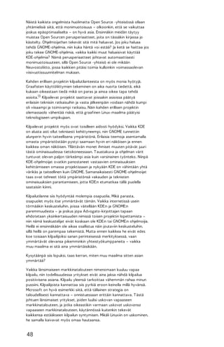 Näistä kaikista ongelmista huolimatta Open Source -yhteisössä ollaan
yhtämielisiä siitä, että monimuotoisuus – olkoonkin, että se vaikuttaa
joskus epäoptimaaliselta – on hyvä asia. Ensinnäkin meidän täytyy
muistaa Open Sourcen perusperiaatteet, joita on tässäkin kirjassa jo
käsitelty. Ohjelmoijathan tekevät sitä mitä haluavat. Jos joku haluaa
tehdä GNOME-ohjelmia, niin kuka häntä voi estää? Ja ketä se haittaa jos
joku tekee GNOME-ohjelmia, vaikka kaikki muut haluaisivat käyttää
KDE-ohjelmia? Nämä perusperiaatteet johtavat automaattisesti
monimuotoisuuteen, sillä Open Source -yhteisö ei ole mikään
Neuvostoliitto, jossa kaikkien pitäisi toimia kulloinkin voimassaolevan
viisivuotissuunnitelman mukaan.
Kahden erillisen projektin kilpailutilanteesta on myös monia hyötyjä.
Graafisten käyttöliittymien tekeminen on aika nuorta tiedettä, eikä
kukaan oikeastaan tiedä mikä on paras ja ainoa oikea tapa tehdä
asioita.13 Kilpailevat projektit saattavat joissakin asioissa päätyä
erilaisiin teknisiin ratkaisuihin ja vasta jälkeenpäin voidaan nähdä kumpi
oli viisaampi ja toimivampi ratkaisu. Näin kahden erillisen projektin
olemassaolo vähentää riskiä, että graafinen Linux-maailma päätyisi
teknologiseen umpikujaan.
Kilpailevat projektit myös ovat toisilleen aidosti hyödyksi. Vaikka KDE
on alusta asti ollut teknisesti kehittyneempi, niin GNOME tunnettiin
alunperin hyvin taiteellisena ympäristönä. Erilaisia teemoja asentamalla
omasta ympäristöstään pystyi saamaan hyvin eri näköisen ja ennen
kaikkea oman näköisen. Yllättävän monet ihmiset muuten pitävät juuri
tästä ominaisuudessa tietokoneessaan. T austakuva ja ohjelman värit
tuntuvat olevan paljon tärkeämpi asia kuin varsinainen työnteko. Niinpä
KDE-ohjelmoijat ovatkin panostaneet vastaavien ominaisuuksien
kehittämiseen omassa projektissaan ja nykyään KDE on vähintään yhtä
värikäs ja taiteellinen kuin GNOME. Samanaikaisesti GNOME-ohjelmoijat
taas ovat tehneet töitä ympäristönsä vakauden ja teknisten
ominaisuuksien parantamiseen, jotta KDE:n etumatkaa tällä puolella
saataisiin kiinni.
Kilpailutilanne siis hyödyntää molempia osapuolia. Mikä parasta,
osapuolet myös itse ymmärtävät tämän. Vaikka internetissä usein
törmääkin keskusteluihin, joissa väitellään KDE:n ja GNOME:n
paremmuudesta – ja joskus jopa Advogato-kirjoittajan tapaan
ehdotetaan yksinkertaisuuden nimissä toisen projektin lopettamista –
niin nämä keskustelijat eivät koskaan ole KDE:n tai GNOME:n ohjelmoijia.
Heillä ei ensinnäkään ole aikaa osallistua näin joutaviin keskusteluihin,
sillä heillä on parempaa tekemistä. Mutta ennen kaikkea he eivät edes
koe toisiaan kilpailijoiksi sanan perinteisessä merkityksessä, vaan
ymmärtävät olevansa pikemminkin yhteistyökumppaneita – vaikka
muu maailma ei sitä aina ymmärtäisikään.
Kysytäänpä siis lopuksi, taas kerran, miten muu maailma sitten asian
ymmärtää?
Vaikka länsimaiseen markkinatalouteen nimenomaan kuuluu vapaa
kilpailu, niin todellisuudessa yritykset eivät aina jaksa nähdä kilpailua
positiivisena asiana. Kilpailu yleensä tarkoittaa vähemmän rahaa minun
pussiini. Kilpailijoista kannattaa siis pyrkiä eroon keinolla millä hyvänsä.
Microsoft on hyvä esimerkki siitä, että tällainen strategia on
taloudellisesti kannattava – onnistuessaan erittäin kannattava. T ästä
johtuen länsimaiset yritykset, joiden luulisi uskovan vapaaseen
markkinatalouteen, ja jotka oikeastikin varmaan uskovat uskovansa
vapaaseen markkinatalouteen, käytännössä kuitenkin tekevät
kaikkensa estääkseen kilpailun syntymisen. Mikäli Linuxiin on uskominen,
he samalla kaivavat myös omaa hautaansa.

48

 