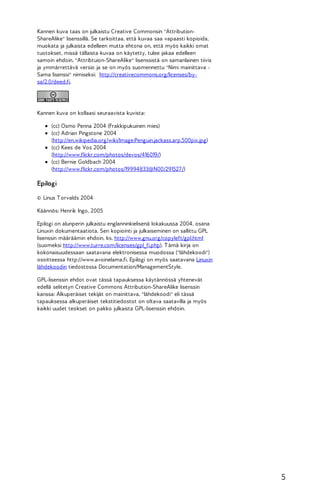 Kannen kuva taas on julkaistu Creative Commonsin "AttributionShareAlike" lisenssillä. Se tarkoittaa, että kuvaa saa vapaasti kopioida,
muokata ja julkaista edelleen mutta ehtona on, että myös kaikki omat
tuotokset, missä tällaista kuvaa on käytetty, tulee jakaa edelleen
samoin ehdoin. "Attribtuion-ShareAlike" lisenssistä on samanlainen tiivis
ja ymmärrettävä versio ja se on myös suomennettu "Nimi mainittava Sama lisenssi" nimiseksi: http://creativecommons.org/licenses/bysa/2.0/deed.fi.

Kannen kuva on kollaasi seuraavista kuvista:
(cc) Osmo Penna 2004 (Frakkipukuinen mies)
(cc) Adrian Pingstone 2004
(http://en.wikipedia.org/wiki/Image:Penguin.jackass.arp.500pix.jpg)
(cc) Kees de Vos 2004
(http://www.flickr.com/photos/devos/416019/)
(cc) Bernie Goldbach 2004
(http://www.flickr.com/photos/19994833@N00/291527 /)

Epilogi
© Linus T orvalds 2004
Käännös: Henrik Ingo, 2005
Epilogi on alunperin julkaistu englanninkielisenä lokakuussa 2004, osana
Linuxin dokumentaatiota. Sen kopiointi ja julkaiseminen on sallittu GPL
lisenssin määräämin ehdoin, ks. http://www.gnu.org/copyleft/gpl.html
(suomeksi http://www.turre.com/licenses/gpl_fi.php). T ämä kirja on
kokonaisuudessaan saatavana elektronisessa muodossa ("lähdekoodi")
osoitteessa http://www.avoinelama.fi. Epilogi on myös saatavana Linuxin
lähdekoodin tiedostossa Documentation/ManagementStyle.
GPL-lisenssin ehdot ovat tässä tapauksessa käytännössä yhtenevät
edellä selitetyn Creative Commons Attribution-ShareAlike lisenssin
kanssa: Alkuperäiset tekijät on mainittava, "lähdekoodi" eli tässä
tapauksessa alkuperäiset tekstitiedostot on oltava saatavilla ja myös
kaikki uudet teokset on pakko julkaista GPL-lisenssin ehdoin.

5

 
