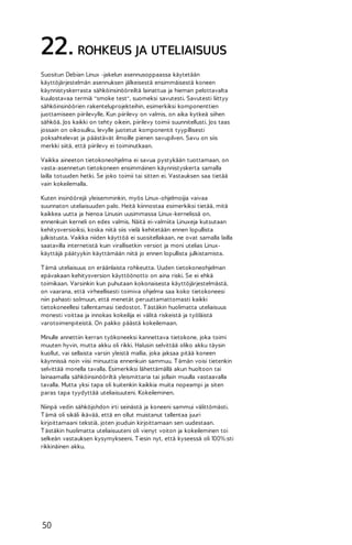 22. ROHKEUS JA UTELIAISUUS
Suositun Debian Linux -jakelun asennusoppaassa käytetään
käyttöjärjestelmän asennuksen jälkeisestä ensimmäisestä koneen
käynnistyskerrasta sähköinsinööreiltä lainattua ja hieman pelottavalta
kuulostavaa termiä "smoke test", suomeksi savutesti. Savutesti liittyy
sähköinsinöörien rakenteluprojekteihin, esimerkiksi komponenttien
juottamiseen piirilevylle. Kun piirilevy on valmis, on aika kytkeä siihen
sähköä. Jos kaikki on tehty oikein, piirilevy toimii suunnitellusti. Jos taas
jossain on oikosulku, levylle juotetut komponentit tyypillisesti
poksahtelevat ja päästävät ilmoille pienen savupilven. Savu on siis
merkki siitä, että piirilevy ei toiminutkaan.
Vaikka aineeton tietokoneohjelma ei savua pystykään tuottamaan, on
vasta-asennetun tietokoneen ensimmäinen käynnistyskerta samalla
lailla totuuden hetki. Se joko toimii tai sitten ei. Vastauksen saa tietää
vain kokeilemalla.
Kuten insinöörejä yleisemminkin, myös Linux-ohjelmoijia vaivaa
suunnaton uteliaisuuden palo. Heitä kiinnostaa esimerkiksi tietää, mitä
kaikkea uutta ja hienoa Linusin uusimmassa Linux-kernelissä on,
ennenkuin kerneli on edes valmis. Näitä ei-valmiita Linuxeja kutsutaan
kehitysversioiksi, koska niitä siis vielä kehitetään ennen lopullista
julkistusta. Vaikka niiden käyttöä ei suositellakaan, ne ovat samalla lailla
saatavilla internetistä kuin virallisetkin versiot ja moni utelias Linuxkäyttäjä päätyykin käyttämään niitä jo ennen lopullista julkistamista.
T ämä uteliaisuus on eräänlaista rohkeutta. Uuden tietokoneohjelman
epävakaan kehitysversion käyttöönotto on aina riski. Se ei ehkä
toimikaan. Varsinkin kun puhutaan kokonaisesta käyttöjärjestelmästä,
on vaarana, että virheellisesti toimiva ohjelma saa koko tietokoneesi
niin pahasti solmuun, että menetät peruuttamattomasti kaikki
tietokoneellesi tallentamasi tiedostot. T ästäkin huolimatta uteliaisuus
monesti voittaa ja innokas kokeilija ei välitä riskeistä ja työläistä
varotoimenpiteistä. On pakko päästä kokeilemaan.
Minulle annettiin kerran työkoneeksi kannettava tietokone, joka toimi
muuten hyvin, mutta akku oli rikki. Halusin selvittää oliko akku täysin
kuollut, vai sellaista varsin yleistä mallia, joka jaksaa pitää koneen
käynnissä noin viisi minuuttia ennenkuin sammuu. T ämän voisi tietenkin
selvittää monella tavalla. Esimerkiksi lähettämällä akun huoltoon tai
lainaamalla sähköinsinööriltä yleismittaria tai jollain muulla vastaavalla
tavalla. Mutta yksi tapa oli kuitenkin kaikkia muita nopeampi ja siten
paras tapa tyydyttää uteliaisuuteni. Kokeileminen.
Niinpä vedin sähköjohdon irti seinästä ja koneeni sammui välittömästi.
T ämä oli sikäli ikävää, että en ollut muistanut tallentaa juuri
kirjoittamaani tekstiä, joten jouduin kirjoittamaan sen uudestaan.
T ästäkin huolimatta uteliaisuuteni oli vienyt voiton ja kokeileminen toi
selkeän vastauksen kysymykseeni. T iesin nyt, että kyseessä oli 100%:sti
rikkinäinen akku.

50

 