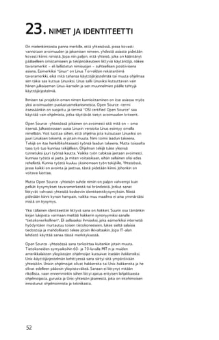 23. NIMET JA IDENTITEETTI
On mielenkiintoista panna merkille, että yhteisössä, jossa kovasti
vannotaan avoimuuden ja jakamisen nimeen, yhdestä asiasta pidetään
kovasti kiinni: nimistä. Jopa niin paljon, että yhteisö, joka on kääntänyt
päälaelleen omistamiseen ja tekijänoikeuteen liittyviä käytäntöjä, näkee
tavaramerkit – eli laillistetun nimisuojan – suhteellisen positiivisena
asiana. Esimerkiksi "Linux" on Linus T orvaldsin rekisteröimä
tavaramerkki, eikä mitä tahansa käyttöjärjestelmää tai muuta ohjelmaa
sen takia saa kutsua Linuxiksi. Linus sallii Linuxiksi kutsuttavan vain
hänen julkaiseman Linux-kernelin ja sen muunnelmien päälle tehtyjä
käyttöjärjestelmiä.
Ihmisen tai projektin oman nimen kunnioittaminen on itse asiassa myös
yksi avoimuuden puolustusmekanismeista. Open Source -termi
itsessäänkin on suojattu, ja termiä "OSI certified Open Source" saa
käyttää vain ohjelmista, jotka täyttävät tietyt avoimuuden kriteerit.
Open Source -yhteisössä jokainen on avoimesti sitä mitä on – oma
itsensä. Julkaistessaan uusia Linuxin versioita Linus esiintyy omalla
nimellään. Voit luottaa siihen, että ohjelma jota kutsutaan Linuxiksi on
juuri Linuksen tekemä, ei jotain muuta. Nimi toimii laadun takeena.
T ekijä on itse henkilökohtaisesti työnsä laadun takeena. Mutta toisaalta
taas työ tuo kunniaa tekijälleen. Ohjelman tekijä tulee yleensä
tunnetuksi juuri työnsä kautta. Vaikka työn tuloksia jaetaan avoimesti,
kunniaa työstä ei jaeta. Ja miten voitaisikaan, eihän sellainen olisi edes
rehellistä. Kunnia työstä kuuluu yksinomaan työn tekijöille. Yhteisössä,
jossa kaikki on avointa ja jaettua, tästä pidetään kiinni. Johonkin on
voitava luottaa.
Mutta Open Source -yhteisön suhde nimiin on paljon vahvempi kuin
pelkät kysymykset tavaramerkeistä tai brändeistä. Jotkut sanat
liittyvät vahvasti yhteisöä koskeviin identiteettikysymyksiin. Niistä
pidetään kiinni kynsin hampain, vaikka muu maailma ei aina ymmärtäisi
mistä on kysymys.
Yksi tällainen identiteettiin liittyvä sana on hakkeri. Suurin osa tämänkin
kirjan lukijoista varmaan mieltää hakkerin synonyymiksi sanalle
"tietokonerikollinen". Eli sellaiseksi ihmiseksi, joka esimerkiksi internetiä
hyödyntäen murtautuu toisen tietokoneeseen, lukee sieltä salaisia
tiedostoja ja mahdollisesti tekee jotain ilkivaltaakin. Jopa IT -alan
lehdistö käyttää sanaa tässä merkityksessä.
Open Source -yhteisössä sana tarkoittaa kuitenkin jotain muuta.
T ietokoneiden syntyaikoihin 60- ja 7 0-luvulla MIT :n ja muiden
amerikkalaisten yliopistojen ohjelmoijat kutsuivat itseään hakkereiksi.
Unix-käyttöjärjestelmän kehittyessä sana siirtyi sitä ympäröivään
yhteisöön. Unixin ohjelmoijat olivat hakkereita tai Unix-hakkereita ja he
olivat edelleen pääosin yliopistoväkeä. Sanaan ei liittynyt mitään
rikollista, vaan ennemminkin siihen liittyi ajatus erityisen lahjakkaasta
ohjelmoijasta, gurusta ja Unix-yhteisön jäsenestä, joka on intohimoisen
innostunut ohjelmoinnista ja tekniikasta.

52

 