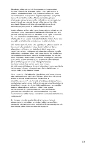 Alkuaikojen hakkerikulttuuri oli ideologialtaan hyvin samanlainen
nykyisen Open Source -kulttuurin kanssa. T osin Open Sourcea ei
tunnettu erillisenä käsitteenä, vaan pikemminkin oli niin, että kaikki
tietokoneohjelmat olivat avoimia. Yliopistoympäristössä syntyneelle
kulttuurille tämä oli luonnollista. Muutos kohti sitä suljettujen
ohjelmistojen kulttuuria, joka meidän mielestämme on normaalia, tuli
vasta 80-luvulle siirryttäessä. Samalla hakkerikulttuuri jäi vähän
sivuraiteelle. Pihtaamismalli, jolla suljettuja ohjelmistoja alettiin
valmistamaan ja myymään, ei kuulunut hakkerikulttuuriin.
Jossain vaiheessa lehdistö alkoi raportoimaan tietomurroista ja syystä
tai toisesta päätyi kutsumaan tekijää hakkeriksi. Nimitys ei ehkä alun
perin ole ollut täysin huonokaan, sillä siihen aikaan – päin vastoin kuin
nyt – on tietomurron tekijältä vaadittu paljon tietotaitoa ja
lahjakkuutta, eli hän on siinä mielessä ehkä ollutkin hakkeri. Mutta tästä
eteenpäin sana hakkeri tuli tarkoittamaan tietokonerikollista.
Olen monesti pohtinut, minkä takia Open Source -yhteisön jäsenet niin
itsepäisesti haluavat edelleen kutsua itseään hakkeriksi? Sanan
alkuperäinen merkitys on niin täydellisesti jäänyt uudemman
merkityksen varjoon, että tuntuu suorastaan kummalliselta, että joku
lainkuuliainen kansalainen haluaa enää kutsua itseään sillä nimellä. Jopa
tietokonealan ammattilaiset menevät yleensä hämilleen, sillä hakkerisanan alkuperäistä merkitystä ei todellakaan hakkeripiirien ulkopuolella
juuri tunneta. Eräskin lehtimies-raukka oli onnistunut kirjoittamaan
pitkän artikkelin, jossa hän kuvasi miten pahamaineiset
tietokonerikolliset olivat luoneet uuden Linux-nimisen
käyttöjärjestelmän! Kukaan ei ilmeisesti ollut päässyt kertomaan hänelle
hakkeri-sanan kahdesta eri merkityksestä. Artikkelia lukiessani en
tiennyt olisiko pitänyt itkeä vai nauraa.
Mutta ymmärrän kyllä hakkereita. Miten kukaan voisi luopua nimestä,
joka määrittelee oman identiteetin? Nimestä, johon liittyy niin pitkä ja
kunniakas historia, aina ensimmäisiin tietokoneisiin ja
tekoälylaboratorioihin14 asti. Nimestä, johon kiteytyvät koko yhteisön
ideologiset peruspilarit, joista Stallman jaksaa saarnata yhä uudelleen ja
joista filosofi Himanen niin ylevästi kirjoittaa kirjassaan Hakkerietiikka.
Kaikesta sekaannuksesta huolimatta hakkerit ovat ylpeitä
hakkeruudestaan. Ja täytyy myöntää, että koko sydämestäni
ymmärrän heitä. Emmehän me suomalaisetkaan ole vaihtaneet
maamme nimeä, vaikka monissa kielissä finni varsinaisesti tarkoittaakin
mätäpaisetta!15
On olemassa toinenkin sanoihin liittyvä tarina, johon hakkerit
suhtautuvat yhtä voimakkain tuntein kuin hakkeri-sanaan. Mutta
päinvastoin kuin hakkeruus, nämä sanat eivät ole hakkereita yhdistäviä,
vaan ne ovat olleet monen kitkerän väittelyn syynä.

53

 
