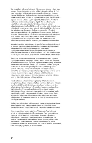 Kun kaupalliset suljetut ohjelmistot yhä enemmän alkoivat vallata alaa
pääosin yliopistoihin majoittuneelta hakkerikulttuurilta, jäljelle jäi yksi
mies, joka päätti pyhittää elämänsä taistelulle pihtaamista vastaan.
Vuonna 1984 Richard Stallman ilmoitti perustaneensa GNU-projektin.
Projektin tavoitteena oli tuottaa vapaita ohjelmistoja – Free Software –
ja jonain päivänä julkaista täysin vapaa käyttöjärjestelmä.16 Richard
Stallman ei ollut mikä tahansa propellipää. Hän todella antautui
projektilleen sataprosenttisesti. Hän irtisanoi itsensä tutkijan
työpaikastaan yliopistolla, sillä hänen tuli varmistua siitä, ettei yliopisto
voisi väittää omistavansa hänen tekemiä ohjelmia, eikä hän siksi voinut
olla työsuhteessa yliopistoon. Stallmanin esimieheltä MIT :ssä ei
puuttunut visionäärin kykyjä häneltäkään. Ymmärrettyään Stallmanin
eron syyt, hän määräsi, että Stallmanin entinen työhuone ja yliopiston
muut palvelut – erityisesti tietokoneet – olisivat edelleen hänen
käytössään. Ilman tätä projektista tuskin olisi mitään tullutkaan.
Rahapulaan joutunut Stallman jopa asui jonkin aikaa työhuoneessaan.
Näin alkoi vapaiden ohjelmistojen, eli Free Softwaren, historia. Projekti
oli ilmeinen menestys, sillä jo vuoteen 1991 mennessä, kun Linus alkoi
puuhastelemaan oman projektinsa parissa, lähes kaikki
käyttöjärjestelmään kuuluvat työkaluohjelmat olivat valmiina ja
puuttuva Hurd-kernelikin oli "melkein valmis". Kun Linux sitten oikeaan
aikaan täytti tämän aukon, oli Stallmanin unelma vihdoin toteutumassa.
Suurin osa 90-luvusta kului internet-huuman vallassa, eikä vapaasta
käyttöjärjestelmästä vielä paljoa tiedetty. Mutta pinnan alla internetin
leviäminen kiihdytti myös vapaiden ohjelmistojen kehitystä ja leviämistä
entisestään, sillä internetin ansiosta yhä useammat hakkerit pystyivät
osallistumaan maailmanlaajuisiin Open Source -talkoisiin. Ja vaikka
lehdistö ei Linuxista paljoa vielä kirjoitellut, niin todellisuudessa
esimerkiksi Suomessa suurin osa internetin palvelimista toimi jo Linuxin
varassa. Vuosikymmenen lopulle tultaessa sekä lehdistö että
yritysmaailma alkoi tosissaan kiinnostumaan sekä Linuxista, että sen
syntyyn liittyvistä avoimista kehitysmalleista.
T ässä vaiheessa kokoontui neuvonpitoon joukko hakkereiden
johtajahahmoja. (Ei siis tietokonerikollisia, vaan Free Software -yhteisön
johtohenkilöitä.) He näkivät tilaisuutensa vihdoin koittaneen. Jo lähes
unhoon jäänyt hakkerikulttuuri oli uudelleen haastamassa kaupalliset
ohjelmistotalot. Yritysmaailma oli aidosti kiinnostunut vapaista
ohjelmistoista. Mutta miten tilanne saataisiin hyödynnettyä parhaalla
mahdollisella tavalla? Miten saataisiin yritykset panostamaan Linuxjärjestelmiin? Miten saataisiin ohjelmistotalot siirtymään avoimeen
kehitysmalliin? Ja miten tulisi varautua Microsoftin väistämättömään
vastahyökkäykseen?
Hakkeri-isät tulivat siihen tulokseen, että vapaat ohjelmistot tarvitsivat
uuden brändin, jonka eteen tehtäisiin paljon pr-työtä. Näin syntyi
vuoden 1998 alussa termi Open Source – avoimen lähdekoodin brändi.
Miten nimeen Open Source päädyttiin? Stallmanin Free Software termiä oli kritisoitu epäselväksi. Englannin sana Free, joka tarkoittaa
vapautta, tarkoittaa myös muun muassa ilmaisuutta. Ilmaisista
ohjelmistoista puhuminen taas ei kuulostanut hyvältä idealta, kun
haluttiin saada ohjelmistotalot kiinnostumaan asiasta. Ja Free-sanan
semantiikasta keskusteleminen taas on hämmentävää ja johtaa
väistämättä sivuraiteille ja varsinainen asia saattaa unohtua. Brändinhän
tulee olla lyhyt ja ytimekäs, ei epämääräinen.

54

 