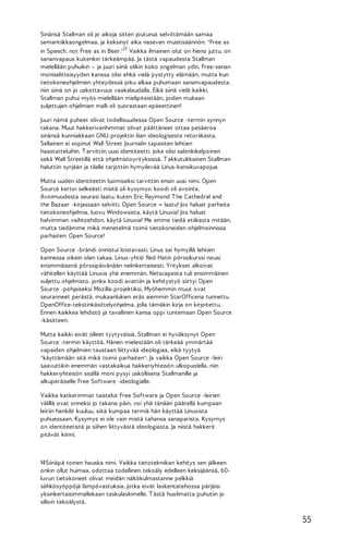 Sinänsä Stallman oli jo aikoja sitten joutunut selvittämään samaa
semantiikkaongelmaa, ja keksinyt aika nasevan muistisäännön: "Free as
in Speech, not Free as in Beer."17 Vaikka ilmainen olut on hieno juttu, on
sananvapaus kuitenkin tärkeämpää. Ja tästä vapaudesta Stallman
mielellään puhuikin – ja juuri siinä olikin koko ongelman ydin. Free-sanan
moniselitteisyyden kanssa olisi ehkä vielä pystytty elämään, mutta kun
tietokoneohjelmien yhteydessä joku alkaa puhumaan sananvapaudesta,
niin siinä on jo uskottavuus vaakalaudalla. Eikä siinä vielä kaikki,
Stallman puhui myös mielellään mielipiteistään, joiden mukaan
suljettujen ohjelmien malli oli suorastaan epäeettinen!
Juuri nämä puheet olivat todellisuudessa Open Source -termin synnyn
takana. Muut hakkerivanhimmat olivat päättäneet ottaa pesäeroa
sinänsä kunniakkaan GNU-projektin liian ideologisesta retoriikasta.
Sellainen ei sopinut Wall Street Journalin tapaisten lehtien
haastatteluihin. T arvittiin uusi identiteetti, joka olisi salonkikelpoinen
sekä Wall Streetillä että ohjelmistoyrityksissä. T akkutukkainen Stallman
haluttiin syrjään ja tilalle tarjottiin hymyilevää Linus-kansikuvapojua.
Mutta uuden identiteetin luomiseksi tarvittiin ensin uusi nimi. Open
Source kertoi selkeästi mistä oli kysymys: koodi oli avointa.
Avoimuudesta seurasi laatu, kuten Eric Raymond T he Cathedral and
the Bazaar -kirjassaan selvitti. Open Source = laatu! Jos haluat parhaita
tietokoneohjelmia, luovu Windowsista, käytä Linuxia! Jos haluat
halvimman vaihtoehdon, käytä Linuxia! Me emme tiedä etiikasta mitään,
mutta tiedämme mikä menetelmä toimii tietokoneiden ohjelmoinnissa
parhaiten: Open Source!
Open Source -brändi onnistui loistavasti. Linus sai hymyillä lehtien
kannessa oikein olan takaa. Linux-yhtiö Red Hatin pörssikurssi nousi
ensimmäisenä pörssipäivänään nelinkertaisesti. Yritykset alkoivat
vähitellen käyttää Linuxia yhä enemmän. Netscapesta tuli ensimmäinen
suljettu ohjelmisto, jonka koodi avattiin ja kehitystyö siirtyi Open
Source -pohjaiseksi Mozilla-projektiksi. Myöhemmin muut ovat
seuranneet perästä, mukaanlukien eräs aiemmin StarOfficena tunnettu
OpenOffice-tekstinkäsittelyohjelma, jolla tämäkin kirja on kirjoitettu.
Ennen kaikkea lehdistö ja tavallinen kansa oppi tuntemaan Open Source
-käsitteen.
Mutta kaikki eivät olleet tyytyväisiä. Stallman ei hyväksynyt Open
Source -termin käyttöä. Hänen mielestään oli tärkeää ymmärtää
vapaiden ohjelmien taustaan liittyvää ideologiaa, eikä tyytyä
"käyttämään sitä mikä toimii parhaiten". Ja vaikka Open Source -leiri
saavuttikin enemmän vastakaikua hakkeriyhteisön ulkopuolella, niin
hakkeriyhteisön sisällä moni pysyi uskollisena Stallmanille ja
alkuperäiselle Free Software -ideologialle.
Vaikka katkerimmat taistelut Free Software ja Open Source -leirien
välillä ovat onneksi jo takana päin, voi yhä tänään päätellä kumpaan
leiriin henkilö kuuluu, siitä kumpaa termiä hän käyttää Linuxista
puhuessaan. Kysymys ei ole vain mistä tahansa sanaparista. Kysymys
on identiteetistä ja siihen liittyvästä ideologiasta. Ja niistä hakkerit
pitävät kiinni.

14Siinäpä toinen hauska nimi. Vaikka tietotekniikan kehitys sen jälkeen
onkin ollut huimaa, odottaa todellinen tekoäly edelleen keksijäänsä. 60luvun tietokoneet olivat meidän näkökulmastanne pelkkiä
sähkösyöppöjä lämpövastuksia, jotka eivät laskentatehossa pärjäisi
yksinkertaisimmallekaan taskulaskimelle. T ästä huolimatta puhutiin jo
silloin tekoälystä.

55

 