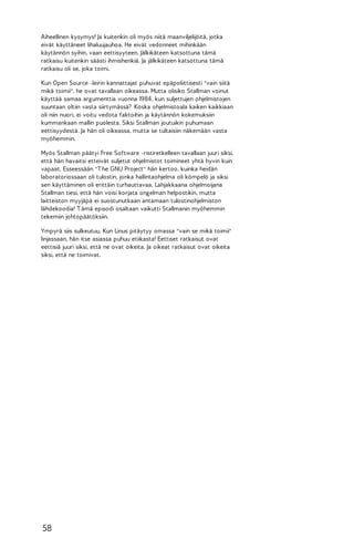Aiheellinen kysymys! Ja kuitenkin oli myös niitä maanviljelijöitä, jotka
eivät käyttäneet lihaluujauhoa. He eivät vedonneet mihinkään
käytännön syihin, vaan eettisyyteen. Jälkikäteen katsottuna tämä
ratkaisu kuitenkin säästi ihmishenkiä. Ja jälkikäteen katsottuna tämä
ratkaisu oli se, joka toimi.
Kun Open Source -leirin kannattajat puhuvat epäpoliittisesti "vain siitä
mikä toimii", he ovat tavallaan oikeassa. Mutta olisiko Stallman voinut
käyttää samaa argumenttia vuonna 1984, kun suljettujen ohjelmistojen
suuntaan oltiin vasta siirtymässä? Koska ohjelmistoala kaiken kaikkiaan
oli niin nuori, ei voitu vedota faktoihin ja käytännön kokemuksiin
kummankaan mallin puolesta. Siksi Stallman joutuikin puhumaan
eettisyydestä. Ja hän oli oikeassa, mutta se tultaisiin näkemään vasta
myöhemmin.
Myös Stallman päätyi Free Software -ristiretkelleen tavallaan juuri siksi,
että hän havaitsi etteivät suljetut ohjelmistot toimineet yhtä hyvin kuin
vapaat. Esseessään "T he GNU Project" hän kertoo, kuinka heidän
laboratoriossaan oli tulostin, jonka hallintaohjelma oli kömpelö ja siksi
sen käyttäminen oli erittäin turhauttavaa. Lahjakkaana ohjelmoijana
Stallman tiesi, että hän voisi korjata ongelman helpostikin, mutta
laitteiston myyjäpä ei suostunutkaan antamaan tulostinohjelmiston
lähdekoodia! T ämä episodi osaltaan vaikutti Stallmanin myöhemmin
tekemiin johtopäätöksiin.
Ympyrä siis sulkeutuu. Kun Linus pitäytyy omassa "vain se mikä toimii"
linjassaan, hän itse asiassa puhuu etiikasta! Eettiset ratkaisut ovat
eettisiä juuri siksi, että ne ovat oikeita. Ja oikeat ratkaisut ovat oikeita
siksi, että ne toimivat.

58

 