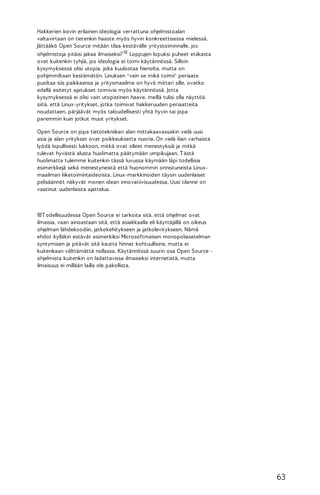 Hakkerien kovin erilainen ideologia verrattuna ohjelmistoalan
valtavirtaan on tietenkin haaste myös hyvin konkreettisessa mielessä.
Jättääkö Open Source mitään tilaa kestävälle yritystoiminnalle, jos
ohjelmistoja pitäisi jakaa ilmaiseksi? 18 Loppujen lopuksi puheet etiikasta
ovat kuitenkin tyhjiä, jos ideologia ei toimi käytännössä. Silloin
kysymyksessä olisi utopia, joka kuulostaa hienolta, mutta on
pohjimmiltaan kestämätön. Linuksen "vain se mikä toimii" periaate
puoltaa siis paikkaansa ja yritysmaailma on hyvä mittari sille, ovatko
edellä esitetyt ajatukset toimivia myös käytännössä. Jotta
kysymyksessä ei olisi vain utopistinen haave, meillä tulisi olla näyttöä
siitä, että Linux-yritykset, jotka toimivat hakkeruuden periaatteita
noudattaen, pärjäävät myös taloudellisesti yhtä hyvin tai jopa
paremmin kuin jotkut muut yritykset.
Open Source on jopa tietotekniikan alan mittakaavassakin vielä uusi
asia ja alan yritykset ovat poikkeuksetta nuoria. On vielä liian varhaista
lyödä lopullisesti lukkoon, mitkä ovat olleet menestyksiä ja mitkä
tulevat hyvästä alusta huolimatta päätymään umpikujaan. T ästä
huolimatta tulemme kuitenkin tässä luvussa käymään läpi todellisia
esimerkkejä sekä menestyneistä että huonommin onnistuneista Linuxmaailman liiketoimintaideoista. Linux-markkinoiden täysin uudenlaiset
pelisäännöt näkyvät monen idean innovatiivisuudessa. Uusi tilanne on
vaatinut uudenlaista ajattelua.

18T odellisuudessa Open Source ei tarkoita sitä, että ohjelmat ovat
ilmaisia, vaan ainoastaan sitä, että asiakkaalla eli käyttäjällä on oikeus
ohjelman lähdekoodiin, jatkokehitykseen ja jatkolevitykseen. Nämä
ehdot kylläkin estävät esimerkiksi Microsoftmaisen monopoliasetelman
syntymisen ja pitävät sitä kautta hinnat kohtuullisina, mutta ei
kuitenkaan välttämättä nollassa. Käytännössä suurin osa Open Source ohjelmista kuitenkin on ladattavissa ilmaiseksi internetistä, mutta
ilmaisuus ei millään lailla ole pakollista.

63

 