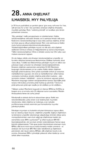 28. ANNA OHJELMAT
ILMAISEKSI, MYY PALVELUJA
Jo 90-luvun puolivälistä on peräisin ajatus "give away software for free,
sell services for a fee". Siis suomeksi: annetaan ohjelmat ilmaiseksi,
myydään palveluja. Myös "vedenmyyntimalli" on tavallaan yksi tämän
periaatteen toteutus.
"Myy palveluja" mallin perusperiaate on yksinkertainen. Vaikka
tietokoneohjelmat olisivatkin ilmaisia, se ei useimpia ihmisiä vielä auta.
Keskiverto tietokoneenkäyttäjä ei osaa edes asentaa ohjelmia, eli hän
tarvitsee apua jo alkuun pääsemisessä. Moni voisi asennusavun lisäksi
myös hyötyä pienestä käyttöönottokoulutuksesta.
Yksinkertaisimmillaan palvelujen myynti voi olla sitä, että ohjelmat
sisältävän CD-levyn ohessa on helppolukuinen ja auttava käyttöopas.
T ällöin tietokoneohjelman CD:tä ei niinkään osteta itse CD:n takia vaan
mukana seuraavan oppaan.
On siis helppo nähdä, että ilmaisen tietokoneohjelman ympärille voi
hyvinkin rakentaa kannattavaa liiketoimintaa. Edelliset esimerkit olivat
vasta alkua. T odella isoa liiketoimintaa palvelujen myynti on silloin, kun
puhutaan isojen yritysten tai yhteisöjen tietokonejärjestelmistä.
Ilmaisten ohjelmien asentaminen esimerkiksi 14 000 Münchenin
kaupungin tietokoneeseen on iso urakka. Kaikki näiden ohjelmien
käyttäjät pitää kouluttaa. Siirto pitää suunnitella tarkoin ja toteuttaa
mahdollisimman sujuvasti, niin että se mahdollisimman vähän haittaa
varsinaista työntekoa. Joitakin ohjelmia pitää ehkä muokata – alan
termistön mukaan "räätälöidä" – jotta ne toimisivat sujuvasti jonkun
Münchenin kaupungin sisäisen tietojärjestelmän kanssa. Käyttäjille pitää
tarjota mikrotukea ja koneita pitää huoltaa ja päivittää. T ietoturva
pitää jatkuvasti pitää ajan tasalla. Ja niin edelleen, ja niin edelleen...
T ällaisen urakan Münchenin kaupunki on tilannut IBM:ltä ja SUSE:lta ja
kaupan arvo on arvioitu noin 35 miljoonan euron suuruiseksi. Mistään
ilmaisuudesta lienee siis turha puhua!
Palvelumalli ei sinänsä ole kovin eksoottinen ajatus. Kaikki isot
tietotekniikkatalot, jotka ennen ovat keskittyneet myymään
tietokoneita, niiden ohjelmia tai molempia, ovat nykyään
profiloitumassa entistä enemmän juuri konsultointia myyviksi
palveluyrityksiksi.
Palvelujen myyminen on kuitenkin erityisen kiinnostava tapaus silloin,
kun se rakentuu Open Source -ohjelmien ympärille. Suljetun ohjelmiston
tai laitteiston ympärille rakennettuja tukipalveluja nimittäin uhkaa sama
monopolisoitumisen vaara kuin suljettuja ohjelmistoja itseään. Jos
esimerkiksi ostat IBM:n suurkoneen19 ja siihen kuuluvan IBM AIX käyttöjärjestelmän, niin tarvitset erittäin todennäköisesti hieman apua
käyntiin pääsemisessä. T ätä apua joudut käytännössä ostamaan myös
IBM:ltä, sillä kovin moni muu ei noista koneista mitään ymmärrä – ei
ainakaan niin hyvin kuin IBM. Mitä tulee räätälöintiin ja ohjelmiston
päivityksiin, olet täysin sidottu IBM:ään, sillä ohjelmien koodi ei ole
avointa. Ainoastaan IBM:n työntekijät pääsevät siihen käsiksi ja voivat
tehdä siihen muutoksia.

66

 