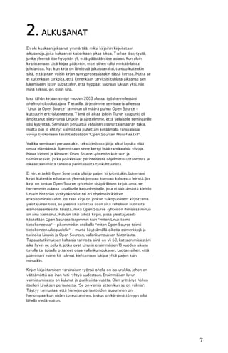 2. ALKUSANAT
En ole koskaan jaksanut ymmärtää, miksi kirjoihin kirjoitetaan
alkusanoja, joita kukaan ei kuitenkaan jaksa lukea. T urhaa lässytystä,
jonka yleensä itse hyppään yli, että päästään itse asiaan. Kun aloin
kirjoittamaan tätä kirjaa päätinkin, ettei siihen tulisi minkäänlaista
johdantoa. Nyt kun kirja on lähdössä julkaistavaksi, tuntuu kuitenkin
siltä, että jotain voisin kirjan syntyprosessistakin tässä kertoa. Mutta se
ei kuitenkaan tarkoita, että kenenkään tarvitsisi tuhlata aikaansa sen
lukemiseen. Joten suosittelen, että hyppäät suoraan lukuun yksi, niin
minä tekisin, jos olisin sinä.
Idea tähän kirjaan syntyi vuoden 2003 alussa, työskennellessäni
ohjelmointikouluttajana T ieturilla. Järjestimme seminaaria aiheesta
"Linux ja Open Source" ja minun oli määrä puhua Open Source kulttuurin erityisluonteesta. T ämä oli aikaa jolloin T urun kaupunki oli
ilmoittanut siirtyvänsä Linuxiin ja ajattelimme, että sellaiselle seminaarille
olisi kysyntää. Seminaari peruuntui vähäisen osanottajamäärän takia,
mutta olin jo ehtinyt valmistella puhettani keräämällä ranskalaisia
viivoja työkoneeni tekstitiedostoon "Open Sourcen filosofiaa.txt".
Vaikka seminaari peruuntuikin, tekstitiedosto jäi ja alkoi lopulta elää
omaa elämäänsä. Ajan mittaan sinne kertyi lisää ranskalaisia viivoja.
Minua kiehtoi ja kiinnosti Open Source -yhteisön kulttuuri ja
toimintatavat, jotka poikkesivat perinteisestä ohjelmistotuotannosta ja
oikeastaan mistä tahansa perinteisestä työkulttuurista.
Ei niin, etteikö Open Sourcesta olisi jo paljon kirjoitettukin. Lukemani
kirjat kuitenkin edustavat yleensä jompaa kumpaa kahdesta leiristä. Jos
kirja on jonkun Open Source -yhteisön sisäpiiriläisen kirjoittama, se
harvemmin aukeaa tavalliselle kadunihmiselle, jota ei välttämättä kiehdo
Linuxin historian yksityiskohdat tai eri ohjelmointikielten
erikoisominaisuudet. Jos taas kirja on jonkun "ulkopuolisen" kirjoittama
yleistajuinen teos, se yleensä kadottaa osan siitä rehellisen suorasta
elämänasenteesta, taiasta, mikä Open Source -yhteisön ihmisissä minua
on aina kiehtonut. Halusin siksi tehdä kirjan, jossa yleistajuisesti
käsitellään Open Sourcea laajemmin kuin "miten Linux toimii
tietokoneessa" – pikemminkin otsikolla "miten Open Source toimii
tietokoneen ulkopuolella" – mutta käyttämällä oikeita esimerkkejä ja
tarinoita Linuxin ja Open Sourcen, vallankumouksen historiasta.
T apaustutkimuksen kaltaisia tarinoita siinä on yli 60, kattaen mielestäni
aika hyvin ne pelurit, jotka ovat Linuxin ensimmäisen 13 vuoden aikana
tavalla tai toisella ottaneet osaa vallankumoukseen. Luotan siihen, että
poimimani esimerkit tulevat kiehtomaan lukijaa yhtä paljon kuin
minuakin.
Kirjan kirjoittaminen varsinaisen työnsä ohella on iso urakka, johon en
välttämättä aio ihan heti ryhtyä uudestaan. Ensimmäisen luvun
valmistumisesta on kulunut jo puolitoista vuotta. Olen yrittänyt hokea
itselleni Linuksen periaatetta: "Se on valmis sitten kun se on valmis".
T äytyy tunnustaa, että hienojen periaatteiden lausuminen on
hienompaa kuin niiden toteuttaminen. Joskus on kärsimättömyys ollut
lähellä viedä voiton.

7

 