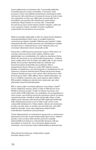 Linusin palkkaaminen ei kuitenkaan ollut T ransmetalle pelkästään
hyväntekeväisyyttä tai edes mainoskikka. T ransmetan uudet
prosessorit olivat toiminnallisilta periaatteiltaan yhteensopivia Intelin
valmistamien x86-arkkitehtuurin prosessorien kanssa. Ja koska Linusin
Linux-järjestelmä oli tehty juuri näille Intelin prosessoreille, hän oli
luonnollisesti yksi parhaita x86-arkkitehtuurin asiantuntijoita
maailmassa. Niinpä hänestä on varmaan ollut T ransmetalle
korvaamatonta apua monien kiperien pulmien ratkojana, vaikka hän
omien sanojensa mukaan viettääkin yli puolet tyypillisestä
työpäivästään harrastuksensa Linuxin parissa.

Maailman parhaalle ohjelmoijalle ei ehkä ole vaikeaa löytää halukkaita
mesenaattiehdokkaita. Mutta miten on tavallisen keskiverto
tuntemattoman hakkerin kohdalla? Palkkaako joku hänetkin? Vaikka
mesenaattimalli ehkä toimiikin parhaiten juuri tähtihakkerien kohdalla,
niin Open Source -yhteisöstä löytyy myös rivijäseniä, jotka ovat
onnistuneet elättämään itsensä vastaavalla tavalla.
Quanta Plus on KDE-ikkunointiympäristöön kuuluva HT ML-editori, eli
suomeksi sanottuna kotisivunteko-ohjelma. Ohjelman kaksi
pääkehittäjää ovat amerikkalainen Eric Laffoon ja unkarilainen Andras
Mantia. Eric kasvattaa ja myy päivätyönään kissanminttua – ilmeisesti
kissat todella pitävät siitä niin paljon, että silläkin lailla voi joku itsensä
elättää. Oman perheen elättämisen lisäksi Eric lähettää osan
kissanminttutuloista Andrakselle, joka puolestaan ahkeroi
täysipäiväisesti Quanta Plussan ja muiden KDE-ohjelmien parissa.
Kaksikko on laskelmoinut, että tämä järjestely on tehokkaampi kuin jos
molemmat yrittäisivät kehittää Quanta Plussaa päivätyönsä ohessa.
Yhteistyö tietenkin perustuu myös osittain siihen elintasoeroon mikä
Itä-Euroopan ja USA:n välillä vallitsee. Mutta maailmantaloudesta viis,
Eric on todellinen mesenaatti, joka vapaa-aikaansa sijaan osallistuu
KDE-projektiin rahallisesti ja käyttää sitten säästyneen ajan rahan
tekemiseen kissanminttubisneksessään.
KDE on saanut paljon myönteistä julkisuutta myös Adopt-a-Geek21
nimisen ohjelmansa ansiosta. Adopt-a-Geek on KDE-aktivisti Scott
Wheelerin aloittama projekti. Projekti sai alkunsa huomiosta, että
monet ahkerat KDE-ohjelmoijat ovat opiskelijoita, itä-eurooppalaisia tai
sitten muuten vaan köyhiä ja paremman puutteessa tekevät arvokasta
vapaaehtoistyötään vanhoilla ja hitailla tietokoneilla. Adopt-a-Geek
ohjelma pyrkii tukemaan näitä köyhimpiä KDE-ohjelmoijia hankkimalla
heille tehokkaampia koneita, jotta he niiden avulla voisivat myös
työskennellä tehokkaammin. Vaikka ohjelma välittää vain tietokoneita
ja niiden osia eikä rahaa, on tämäkin yksi esimerkki siitä, miten KDEohjelmien käyttäjät voivat tukea ohjelmiensa tekijöitä heidän
materialististen tarpeidensa tyydyttämisessä.
Tuomio: Mesenaattimalli, tai modernimmin sponsorointi, on osoittautunut
käytännössä toimivaksi tavaksi hankkia leipää Open Source -hakkerin
pöytään, mutta soveltuu ehkä kuitenkin paremmin kuuluisille
hakkeritähdille kuin keskiverto rivikoodareille. Eettisesti malli saa
luonnollisesti arvosanan 10+. Se ei ainoastaan läpäise eettistä
tarkastelua, vaan suorastaan huokuu hakkerietiikkaa ja jakamisen iloa.

21http://devel-home.kde.org/~wheeler/adopt-a-geek/
Suomeksi: Adoptoi nörtti

70

 