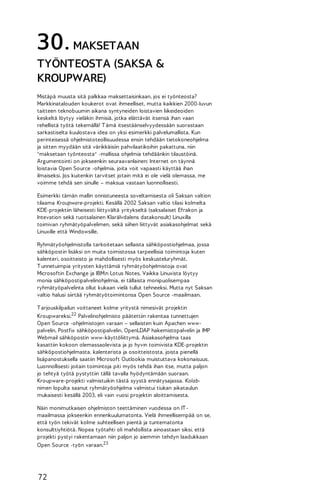 30. MAKSETAAN
TYÖNTEOSTA (SAKSA &
KROUPWARE)
Mistäpä muusta sitä palkkaa maksettaisinkaan, jos ei työnteosta?
Markkinatalouden koukerot ovat ihmeelliset, mutta kaikkien 2000-luvun
taitteen teknobuumin aikana syntyneiden loistavien liikeideoiden
keskeltä löytyy vieläkin ihmisiä, jotka elättävät itsensä ihan vaan
rehellistä työtä tekemällä! T ämä itsestäänselvyydessään suorastaan
sarkastiselta kuulostava idea on yksi esimerkki palvelumallista. Kun
perinteisessä ohjelmistoteollisuudessa ensin tehdään tietokoneohjelma
ja sitten myydään sitä värikkäisiin pahvilaatikoihin pakattuna, niin
"maksetaan työnteosta" -mallissa ohjelmia tehdäänkin tilaustöinä.
Argumentointi on jokseenkin seuraavanlainen: Internet on täynnä
loistavia Open Source -ohjelmia, joita voit vapaasti käyttää ihan
ilmaiseksi. Jos kuitenkin tarvitset jotain mitä ei ole vielä olemassa, me
voimme tehdä sen sinulle – maksua vastaan luonnollisesti.
Esimerkki tämän mallin onnistuneesta soveltamisesta oli Saksan valtion
tilaama Kroupware-projekti. Kesällä 2002 Saksan valtio tilasi kolmelta
KDE-projektiin läheisesti liittyvältä yritykseltä (saksalaiset Efrakon ja
Intevation sekä ruotsalainen Klarälvdalens datakonsult) Linuxilla
toimivan ryhmätyöpalvelimen, sekä siihen liittyvät asiakasohjelmat sekä
Linuxille että Windowsille.
Ryhmätyöohjelmistolla tarkoitetaan sellaista sähköpostiohjelmaa, jossa
sähköpostin lisäksi on muita toimistossa tarpeellisia toimintoja kuten
kalenteri, osoitteisto ja mahdollisesti myös keskusteluryhmät.
T unnetuimpia yritysten käyttämiä ryhmätyöohjelmistoja ovat
Microsoftin Exchange ja IBM:n Lotus Notes. Vaikka Linuxista löytyy
monia sähköpostipalvelinohjelmia, ei tällaista monipuolisempaa
ryhmätyöpalvelinta ollut kukaan vielä tullut tehneeksi. Mutta nyt Saksan
valtio halusi siirtää ryhmätyötoimintonsa Open Source -maailmaan.
T arjouskilpailun voittaneet kolme yritystä nimesivät projektin
Kroupwareksi.22 Palvelinohjelmisto päätettiin rakentaa tunnettujen
Open Source -ohjelmistojen varaan – sellaisten kuin Apachen wwwpalvelin, Postfix sähköpostipalvelin, OpenLDAP hakemistopalvelin ja IMP
Webmail sähköpostin www-käyttöliittymä. Asiakasohjelma taas
kasattiin kokoon olemassaolevista ja jo hyvin toimivista KDE-projektin
sähköpostiohjelmasta, kalenterista ja osoitteistosta, joista pienellä
lisäpanostuksella saatiin Microsoft Outlookia muistuttava kokonaisuus.
Luonnollisesti joitain toimintoja piti myös tehdä ihan itse, mutta paljon
jo tehtyä työtä pystyttiin tällä tavalla hyödyntämään suoraan.
Kroupware-projekti valmistuikin tästä syystä ennätysajassa. Kolabnimen lopulta saanut ryhmätyöohjelma valmistui tiukan aikataulun
mukaisesti kesällä 2003, eli vain vuosi projektin aloittamisesta.
Näin monimutkaisen ohjelmiston teettäminen vuodessa on IT maailmassa jokseenkin ennenkuulumatonta. Vielä ihmeellisempää on se,
että työn tekivät kolme suhteellisen pientä ja tuntematonta
konsulttiyhtiötä. Nopea työtahti oli mahdollista ainoastaan siksi, että
projekti pystyi rakentamaan niin paljon jo aiemmin tehdyn laadukkaan
Open Source -työn varaan.23

72

 