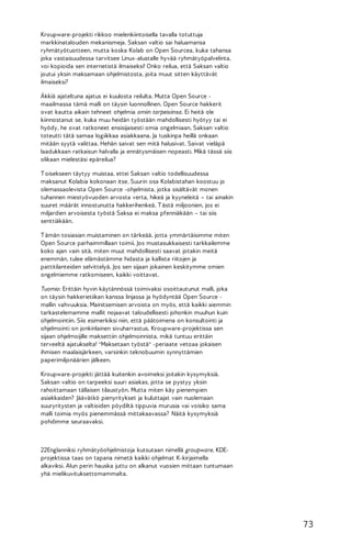 Kroupware-projekti rikkoo mielenkiintoisella tavalla totuttuja
markkinatalouden mekanismeja. Saksan valtio sai haluamansa
ryhmätyötuotteen, mutta koska Kolab on Open Sourcea, kuka tahansa
joka vastaisuudessa tarvitsee Linux-alustalle hyvää ryhmätyöpalvelinta,
voi kopioida sen internetistä ilmaiseksi! Onko reilua, että Saksan valtio
joutui yksin maksamaan ohjelmistosta, joita muut sitten käyttävät
ilmaiseksi?
Äkkiä ajateltuna ajatus ei kuulosta reilulta. Mutta Open Source maailmassa tämä malli on täysin luonnollinen. Open Source hakkerit
ovat kautta aikain tehneet ohjelmia omiin tarpeisiinsa. Ei heitä ole
kiinnostanut se, kuka muu heidän työstään mahdollisesti hyötyy tai ei
hyödy, he ovat ratkoneet ensisijaisesti omia ongelmiaan. Saksan valtio
toteutti tätä samaa logiikkaa asiakkaana. Ja tuskinpa heillä onkaan
mitään syytä valittaa. Hehän saivat sen mitä halusivat. Saivat vieläpä
laadukkaan ratkaisun halvalla ja ennätysmäisen nopeasti. Mikä tässä siis
olikaan mielestäsi epäreilua?
T oisekseen täytyy muistaa, ettei Saksan valtio todellisuudessa
maksanut Kolabia kokonaan itse. Suurin osa Kolabistahan koostuu jo
olemassaolevista Open Source -ohjelmista, jotka sisältävät monen
tuhannen miestyövuoden arvosta verta, hikeä ja kyyneleitä – tai ainakin
suuret määrät innostunutta hakkerihenkeä. T ästä miljoonien, jos ei
miljardien arvoisesta työstä Saksa ei maksa pfenniäkään – tai siis
senttiäkään.
T ämän tosiasian muistaminen on tärkeää, jotta ymmärtäisimme miten
Open Source parhaimmillaan toimii. Jos mustasukkaisesti tarkkailemme
koko ajan vain sitä, miten muut mahdollisesti saavat jotakin meitä
enemmän, tulee elämästämme hidasta ja kallista riitojen ja
pattitilanteiden selvittelyä. Jos sen sijaan jokainen keskitymme omien
ongelmiemme ratkomiseen, kaikki voittavat.
Tuomio: Erittäin hyvin käytännössä toimivaksi osoittautunut malli, joka
on täysin hakkerietiikan kanssa linjassa ja hyödyntää Open Source mallin vahvuuksia. Mainitsemisen arvoista on myös, että kaikki aiemmin
tarkastelemamme mallit nojaavat taloudellisesti johonkin muuhun kuin
ohjelmointiin. Siis esimerkiksi niin, että päätoimena on konsultointi ja
ohjelmointi on jonkinlainen sivuharrastus. Kroupware-projektissa sen
sijaan ohjelmoijille maksettiin ohjelmoinnista, mikä tuntuu erittäin
terveeltä ajatukselta! "Maksetaan työstä" -periaate vetoaa jokaisen
ihmisen maalaisjärkeen, varsinkin teknobuumin synnyttämien
paperimiljonäärien jälkeen.
Kroupware-projekti jättää kuitenkin avoimeksi joitakin kysymyksiä.
Saksan valtio on tarpeeksi suuri asiakas, jotta se pystyy yksin
rahoittamaan tällaisen tilaustyön. Mutta miten käy pienempien
asiakkaiden? Jäävätkö pienyritykset ja kuluttajat vain nuolemaan
suuryritysten ja valtioiden pöydiltä tippuvia murusia vai voisiko sama
malli toimia myös pienemmässä mittakaavassa? Näitä kysymyksiä
pohdimme seuraavaksi.

22Englanniksi ryhmätyöohjelmistoja kutsutaan nimellä groupware. KDEprojektissa taas on tapana nimetä kaikki ohjelmat K-kirjaimella
alkaviksi. Alun perin hauska juttu on alkanut vuosien mittaan tuntumaan
yhä mielikuvituksettomammalta.

73

 