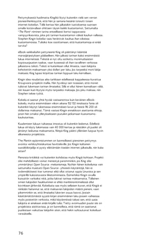 Pettymyksestä huolimatta Kingiltä löytyi kuitenkin vielä sen verran
pioneerihenkisyyttä, että hän jo samana kesänä toteutti toisen
internet-kokeilun. T ällä kertaa hän julkaisikin tuotoksensa suoraan
omalla kotisivullaan ohittaen täysin kaikki kustantamot. Sattumalta
"The Plant"-niminen tarina enteellisesti kertoi tappavasta
vampyyrikasvista, joka piti tarinan kustantamon väkeä kauhun vallassa.
Stephen Kingin kokeilut taas herättivät kauhua ihan oikeissa
kustantamoissa. T ulisiko koe osoittamaan, että kustantamoja ei enää
tarvita?
eBook-seikkailuihin pettyneenä King oli päättänyt kääntää
marssijärjestyksen päälaelleen. Hän julkaisi tarinan kaksi ensimmäistä
lukua internetissä. T ekstiä ei nyt oltu sotkettu monimutkaisten
kopiosuojausten taakse, vaan kyseessä oli ihan tavallinen verkossa
julkaistava teksti. T eksti ei kuitenkaan ollut ilmaista, vaan lukijoita
kehoitettiin maksamaan yksi dollari per luku. Jos tarpeeksi moni lukija
maksaisi, King lupasi kirjoittaa tarinan loppuun luku kerrallaan.
Kingin idea noudattaa aika tarkkaan edellisessä kappaleessa kuvattua
Kroupware-projektin mallia. Hän hyväksyi sen tosiasian, että monet
tulisivat lukemaan tarinan ilmaiseksi. Sillä ei ollut hänen kannaltaan väliä,
niin kauan kuin löytyisi myös tarpeeksi maksajia. Jos joku maksaa, niin
Stephen tekee työtä.
Kokeilu ei saanut yhtä hyvää vastaanottoa kuin keväinen eBookkokeilu, mutta ensimmäisen viikon aikana 152 132 innokasta fania oli
kuitenkin käynyt lukemassa ensimmäisen luvun ja heistä 116 200 oli
dollarinsa maksanut. T ämä vastasi Kingin ennakkoon asettamia ehtoja,
joten hän omaksi yllätyksekseen joutuikin jatkamaan kustantamokauhutarinaa.
Kuudenteen lukuun tultaessa innostus oli kuitenkin laskenut. Edellistä
lukua oli käyty lukemassa vain 40 000 kertaa ja näistäkin yli puolet oli
jättänyt laskunsa maksamatta. Niinpä King päätti yllättäen luopua hyvin
alkaneesta projektista.
T he Plantin epäonnistuminen on luonnollisesti pienoinen pettymys
avointa verkkoyhteiskuntaa havitteleville. Jos Kingin kaltainen
suosikkikirjailija ei pysty elättämään itseään internet-julkaisulla, niin kuka
sitten?
Pienoista kritiikkiä voi kuitenkin kohdistaa myös Kingiä kohtaan. Projekti
olisi mahdollisesti voinut menestyä paremminkin, jos King olisi
ymmärtänyt Open Source -mekanismeja. Nythän hänen kokeilunsa vain
sattumalta muistutti Open Source -yhteisön käytäntöjä, hän ei
todennäköisesti itse tuntenut eikä ollut ottanut oppia Linuxista ja sen
ympärillä kukoistavasta liiketoiminnasta. Esimerkiksi Kingin sivuilla
kutsuttiin varkaiksi niitä, jotka lukivat tarinaa maksamatta. T ällainen
omien lukijoiden haukkuminen ei ehkä markkinointimielessä ollut
kovinkaan järkevää. Kokeilusta saa myös sellaisen kuvan, että Kingiä ei
niinkään haitannut se, että maksavien lukijoiden määrä pieneni, vaan
pikemminkin se, että ilmaiseksi lukevien osuus kasvoi. Jostain
käsittämättömästä syystä kirjan ensimmäinen luku jossain vaiheessa
myös poistettiin verkosta, mikä käytännössä takasi sen, että uusia
lukijoita ei ainakaan enää kirjalle tulisi. T ietty avoimuuden puute siis on
projektista aistittavissa, ja on luonnollista, että tämä on saattanut
puolestaan vaikuttaa lukijoihin siten, että hekin suhtautuivat kokeiluun
varauksella.

76

 
