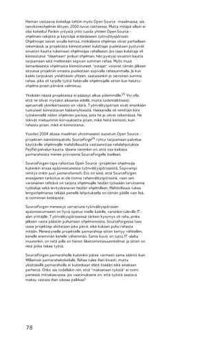 Hieman vastaavia kokeiluja tehtiin myös Open Source -maailmassa, siis
tietokoneohjelmiin liittyen, 2000-luvun taitteessa. Mutta mitäpä silloin ei
olisi kokeiltu! Parikin yritystä yritti tuoda yhteen Open Source ohjelmien tekijöitä ja käyttäjiä eräänlaiseen työnvälityspörssiin.
Ohjelmoijat saivat sivuilla kertoa, minkälaista ohjelmaa olivat parhaillaan
tekemässä, ja projektista kiinnostuneet kuluttajat puolestaan pystyivät
sivuston kautta tukemaan ohjelmoijaa rahallisesti. Jos taas kuluttaja oli
kiinnostunut "tilaamaan" jonkun ohjelman, hän pystyisi sivuston kautta
tarjoamaan siitä mielestään sopivan summan rahaa. Myös muut
samanlaisesta ohjelmasta kiinnostuneet "ostajat" voisivat tämän jälkeen
sitoutua projektiin omasta puolestaan sopivalla rahasummalla. Ja kun
kaikki tarjoukset ynnättäisiin yhteen, saataisiinkin jo sievoinen summa
rahaa, joka oli tarjolla työtä hakevalle ohjelmoijalle sitten kun haluttu
ohjelma jonain päivänä valmistuu.
Yksikään näistä projekteista ei päässyt alkua pidemmälle.25 Voi olla,
että ne olivat myöskin aikaansa edellä, mutta todennäköisesti
ajatusmalli yksinkertaisesti on väärä. T yönvälityspörssit eivät ensinkään
tuntuneet kiinnostavan hakkeriyhteisöä. Hakkereilla oli nimittäin kiire
työskennellä niiden ohjelmien parissa, joita he jo olivat tekemässä. He
tekivät mieluummin korvauksetta jotain, mikä heitä kiinnosti, kuin
rahasta jotain, mikä ei kiinnostanut.
Vuoden 2004 alussa maailman ylivoimaisesti suosituin Open Source projektien isännöintipalvelu SourceForge26 ryhtyi tarjoamaan palvelua
käyttäville ohjelmoijille mahdollisuutta vastaanottaa rahalahjoituksia
PayPal-palvelun kautta. Ideana tietenkin on, että osa kaikista
juomarahoista menee provisiona SourceForgelle itselleen.
SourceForgen tapa rahoittaa Open Source -projektien ohjelmoijia
kuitenkin eroaa epäonnistuneista työnvälityspörsseistä. Sopivampi
nimitys onkin juuri juomarahamalli. Ero on siinä, että SourceForgen
ensisijainen tarkoitus ei ole toimia rahanvälityspörssinä, vaan sen
varsinainen tehtävä on tarjota ohjelmoijille heidän työssään tarvitsemia
työkaluja sekä levityskanavan heidän ohjelmilleen. Mahdollisuus tukea
lempiohjelmansa tekijää pienellä lahjoituksella on tämän päälle vain lisä,
ei toiminnan keskipiste.
SourceForgen menestys verrattuna työnvälityspörssien
epäonnistumiseen on hyvä opetus meille kaikille, varsinkin tuleville IT alan yrittäjille. T yönvälityspörsseissä tärkein kysymys oli raha, jonka
jälkeen vasta päästiin puhumaan ohjelmoinnista. SourceForgessa taas
uusia projekteja aloitetaan joka päivä, eikä kukaan puhu rahasta
mitään. Menestyneille projekteille juomarahoja sitten kertyy vähitellen,
kenelle enemmän kenelle vähemmän. Sama kuvio on tuttu IT -alalta
muutenkin, on niitä joilla on hienot liiketoimintasuunnitelmat ja sitten on
niitä jotka tekee työtä.
SourceForgen juomarahoille kuitenkin pätee varmasti sama sääntö kuin
Williamsin juomarahakokeilulle. Rahaa tulee ihan kivasti, mutta
yksittäisillä juomarahoilla ei kuitenkaan elätä itseään eikä ainakaan
perhettä. Onko siis todellakin niin, että "maksetaan työstä" ei toimi
pienessä mittakaavassa, jos vaatimuksena on, että työstä saatava
maksu vastaisi ihan oikeaa palkkaa?

78

 